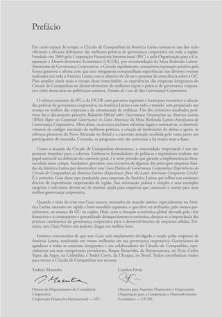 Prefácio
Em curto espaço de tempo, o Círculo de Companhias da América Latina tornou-se um dos mais
vibrantes e eficazes defensores das melhores práticas de governança corporativa em toda a região.
Fundado em 2005 pela Corporação Financeira Internacional (IFC) e pela Organização para a Co-
operação e Desenvolvimento Econômico (OCDE), por recomendação da Mesa Redonda Latino-
Americana de Governança Corporativa, o Círculo rapidamente, conquistou reputação positiva pela
forma generosa e aberta com que seus integrantes compartilham experiências nos diversos eventos
realizados em toda a América Latina com o objetivo de elevar o patamar de consciência sobre a GC.
Para ampliar ainda mais o escopo desse intercâmbio, as experiências das empresas integrantes do
Círculo de Companhias no desenvolvimento de melhores regras e práticas de governança corpora-
tiva estão destacadas na publicação anterior, Estudos de Caso de Boa Governança Corporativa.
O esforço conjunto da IFC e da OCDE com parceiros regionais e locais para incentivar a adoção
das práticas de governança corporativa, na América Latina e em todo o mundo, tem propiciado um
avanço no âmbito das empresas e da estruturação de políticas. Um dos primeiros resultados posi-
tivos foi o documento pioneiro Relatório Oficial sobre Governança Corporativa na América Latina
(White Paper on Corporate Governance in Latin America) da Mesa Redonda Latino-Americana de
Governança Corporativa. Além disso, os avanços incluem reformas legais e normativas, o desenvol-
vimento de códigos nacionais de melhores práticas, a criação de instituições de defesa e apoio, os
esforços pioneiros do Novo Mercado no Brasil e a crescente atenção recebida pelo tema junto aos
participantes do mercado. Contudo, os progressos não são universais e há muito mais a fazer.
Como a atuação do Círculo de Companhias demonstra, a comunidade empresarial é um im-
portante impulsor para a reforma. Embora os formuladores de políticas e reguladores tenham um
papel essencial na definição do contexto geral, é o setor privado que garante a implementação bem-
sucedida nesse campo. Saudamos, portanto, essa iniciativa de algumas das principais empresas lista-
das da América Latina por desenvolver esse Guia Prático de Governança Corporativa: Experiências do
Círculo de Companhias da América Latina (Experiences from the Latin American Companies Circle).
É o primeiro Guia desse tipo produzido para empresas da América Latina que reflete um conjunto
diverso de experiências empresariais da região. Sua orientação prática e simples e seus exemplos
tangíveis e relevantes devem ser de enorme ajuda para empresas que começam a rumar para uma
melhor governança corporativa.
Quando a ideia de criar esse Guia nasceu, mercados do mundo inteiro, especialmente na Amé-
rica Latina, estavam em rápida e bem-sucedida expansão, o que deve ser atribuído, pelo menos par-
cialmente, ao avanço da GC na região. Hoje, com a situação econômica global alterada pela crise
financeira e o consequente e generalizado desaquecimento econômico, destaca-se a importância das
práticas consistentes de governança corporativa para o desenvolvimento de empresas sólidas. Por-
tanto, este Guia Prático não poderia chegar em melhor hora.
Estamos convencidos de que esse Guia será amplamente divulgado e usado pelas empresas da
América Latina, resultando em outras melhorias em sua governança corporativa. Gostaríamos de
agradecer a todas as empresas integrantes e aos colaboradores do Círculo de Companhias, espe-
cialmente aos seus competentes presidentes, Roque Benavides, da Buenaventura, no Peru; Carlos
Yepes, da Argos, na Colômbia; e André Covre, da Ultrapar, no Brasil. Todos contribuíram muito
para tornar o Círculo de Companhias um sucesso.
Toshiya Masuoka
Diretor do Departamento de Consultoria
Corporativa
Corporação Financeira Internacional — IFC
Carolyn Ervin
Diretora para Assuntos Financeiros e Empresariais
Organização para a Cooperação e Desenvolvimento
Econômico — OCDE
Portuguese Practical Guide.indd 11 3/15/10 3:58:06 PM
 