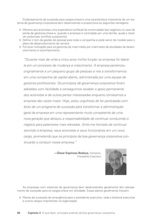 96 Capítulo 4 O que fazer: principais práticas de boa governança corporativa
O planejamento de sucessão para cargos-chave é uma característica importante de um sis-
tema de governança corporativa bem desenvolvido e proporciona as seguintes vantagens:
Oferece aos acionistas uma expectativa confiável da continuidade dos negócios no caso da
f
f
perda de gestores-chave e, quando a empresa é controlada por uma família, ajuda a resol-
ver potenciais conflitos sucessórios
Define o tom da gestão de pessoal para toda a companhia e pode servir de modelo para o
f
f
plano de desenvolvimento de carreira
Fornece motivação para os gestores de nível médio por intermédio de atividades de desen-
f
f
volvimento e reconhecimento
“Durante mais de vinte e cinco anos minha função na empresa foi liderá-
la em um processo de mudança e crescimento. A empresa pertenceu
originalmente a um pequeno grupo de pessoas e nós a transformamos
em uma companhia de capital aberto, administrada por uma equipe de
gestores profissionais. Os princípios de governança corporativa foram
adotados com facilidade e conseguimos receber o apoio permanente
dos acionistas e de outras partes interessadas enquanto tornávamos a
empresa dez vezes maior. Hoje, estou orgulhoso de ter participado com
êxito de um programa de sucessão para transformar a administração
geral da empresa em uma representante muito competente de uma
nova geração que abraçou a responsabilidade de continuar conduzindo o
negócio para patamares mais elevados. Sinto-me honrado de continuar
servindo à empresa, seus acionistas e seus funcionários em um novo
cargo, prometendo que os princípios de boa governança corporativa con-
tinuarão a conduzir nossa empresa.”
—Óscar Espinosa Bedoya, Ferreyros,
Presidente Executivo
As empresas com sistemas de governança bem desenvolvidos geralmente têm planeja-
mento de sucessão para os cargos-chave em atividade. Esses planos geralmente incluem:
Planos de sucessão de emergência para o presidente executivo, toda a diretoria executiva
f
f
e outros cargos importantes na organização
Portuguese Practical Guide.indd 96 3/15/10 3:59:21 PM
 