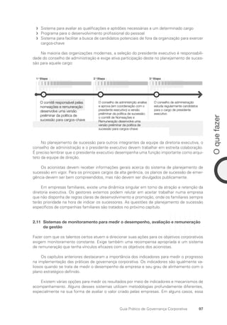 97
O
que
fazer
Guia Prático de Governança Corporativa
Sistema para avaliar as qualificações e aptidões necessárias a um determinado cargo
f
f
Programa para o desenvolvimento profissional do pessoal
f
f
Sistema para facilitar a busca de candidatos potenciais de fora da organização para exercer
f
f
cargos-chave
Na maioria das organizações modernas, a seleção do presidente executivo é responsabili-
dade do conselho de administração e exige ativa participação deste no planejamento de suces-
são para aquele cargo:
1 a
Etapa 3 a
Etapa
2 a
Etapa
O comitê responsável pelas
nomeações e remuneração
desenvolve uma versão
preliminar da política de
sucessão para cargos-chave
O conselho de administrção analisa
e aprova (em coordenação com o
presidente executivo) a versão
preliminar da política de sucessão;
o comitê de Nomeações e
Remuneração desenvolve uma
versão preliminar da política de
sucessão para cargos-chave
O conselho de administração
estuda regularmente candidatos
para o cargo de presidente
executivo
No planejamento de sucessão para outros integrantes da equipe da diretoria executiva, o
conselho de administração e o presidente executivo devem trabalhar em estreita colaboração.
É preciso lembrar que o presidente executivo desempenha uma função importante como arqui-
teto da equipe de direção.
Os acionistas devem receber informações gerais acerca do sistema de planejamento de
sucessão em vigor. Para os principais cargos da alta gerência, os planos de sucessão de emer-
gência devem ser bem compreendidos, mas não devem ser divulgados publicamente.
Em empresas familiares, existe uma dinâmica singular em torno da atração e retenção da
diretoria executiva. Os gestores externos podem relutar em aceitar trabalhar numa empresa
que não disponha de regras claras de desenvolvimento e promoção, onde os familiares sempre
terão prioridade na hora de indicar os sucessores. As questões de planejamento de sucessão
específicos de companhias familiares são tratados no próximo capítulo.
2.11	
Sistemas de monitoramento para medir o desempenho, avaliação e remuneração
da gestão
Fazer com que os talentos certos atuem e direcionar suas ações para os objetivos corporativos
exigem monitoramento constante. Exige também uma recompensa apropriada e um sistema
de remuneração que tenha vínculos eficazes com os objetivos dos acionistas.
Os capítulos anteriores destacaram a importância dos indicadores para medir o progresso
na implementação das práticas de governança corporativa. Os indicadores são igualmente va-
liosos quando se trata de medir o desempenho da empresa e seu grau de alinhamento com o
plano estratégico definido.
Existem várias opções para medir os resultados por meio de indicadores e mecanismos de
acompanhamento. Alguns desses sistemas utilizam metodologias profundamente diferentes,
especialmente na sua forma de avaliar o valor criado pelas empresas. Em alguns casos, essa
Portuguese Practical Guide.indd 97 3/15/10 3:59:22 PM
 