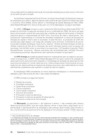 98 Capítulo 4 O que fazer: principais práticas de boa governança corporativa
mensuração está vinculada ao sistema de remuneração adotado para os executivos e membros
do conselho de administração.
As empresas integrantes do Círculo formam um grupo diversificado no tocante aos sistemas
de indicadores que utilizam. Algumas optaram pelo sistema de Valor Econômico Adicionado (EVA
— Economic Value Added). Outras aplicam a metodologia de Gestão Baseada em Valor (VBM-
Value Based Management). Outros ainda usam um mix de abordagens. Eis alguns exemplos:
Em 2001, a Ultrapar começou a usar o sistema de Valor Econômico Adicionado (EVA).45
O
projeto foi concluído no segundo semestre do ano e implantado em 2002. Ele serviu de base
para a remuneração variável dos executivos das unidades de negócios da empresa. A diretoria
executiva apoiou a implementação do EVA®
como uma forma de medir o desempenho. Seu
processo de implementação e o controle de resultados fortaleceram a cultura de disciplina na
alocação de capital e retorno para os acionistas. A cada três anos, as projeções do EVA®
são
revistas para cada negócio e as metas são utilizadas como diretrizes. O presidente do conse-
lho de administração da Ultrapar, Paulo Cunha, observa: “O êxito da implementação do EVA na
Ultrapar origina-se do fato de os interesses não serem alinhados apenas entre os grupos de
acionistas, mas também entre os acionistas e os executivos.” O Presidente Executivo, Pedro
Wongtschowski, acrescenta: “Nossos executivos são reconhecidos pelo mercado financeiro
como pessoas prudentes. Naturalmente, eles realmente acreditam no que dizem.”
Na CPFL Energia, o modelo de gestão baseia-se na geração de valor ao negócio e aos acio-
nistas no longo prazo, o VBM46
(Value Based Management) ao qual o sistema de avaliação do
desempenho dos executivos está integrado. A metodologia de avaliação do desempenho dos
executivos considera um mix de metas de curto, médio e longo prazos. A estrutura de remune-
ração tem por objetivo alinhar os objetivos da diretoria executiva e dos colaboradores às metas
quantitativas e qualitativas que suportam a criação de valor ao negócio.
A metodologia VBM compreende os macro objetivos estratégicos e o monitoramento é
realizado a partir das árvores de valor e dos mapas estratégicos.
O VBM considera os seguintes fatores:
Missão da empresa
•
•
Estratégia corporativa
•
•
Governança corporativa
•
•
Cultura corporativa
•
•
Comunicação corporativa
•
•
Estrutura da empresa
•
•
Processos e sistemas decisórios
•
•
Processos e sistemas de gestão do desempenho
•
•
Processos e sistemas de remuneração
•
•
Na Marcopolo, os executivos — de supervisor a diretor — são avaliados pelo sistema
Balanced Scorecard (BSC), que tem duplo objetivo: alinhar e focar toda a organização na im-
plementação e aperfeiçoamento da estratégia e das políticas determinadas pelo conselho e
ser uma ferramenta de gerenciamento de avaliação e remuneração variável. O BSC traduz as
45
Para uma definição do termo, ver o Glossário.
46
A metodologia de avaliação dos executivos é a mesma aplicada ao planejamento estratégico, ou seja, considera a gera-
ção de valor no curto e no longo prazos. Os objetivos dos executivos no curto prazo estão ligados aos objetivos de plane-
jamento estratégico e podem ser de dois tipos — por resultados corporativos e de unidades administrativas. Os objetivos
de longo prazo baseiam-se na geração de valor para a empresa e os acionistas e usam as medidas TBR — Total Business
Return, e TSR — Total Shareholders Return.
Portuguese Practical Guide.indd 98 3/15/10 3:59:22 PM
 