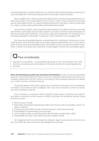 100 Capítulo 4 O que fazer: principais práticas de boa governança corporativa
em poucas pessoas ou grupos resultou em um ambiente de tomada de decisão no qual as prin-
cipais atividades de uma empresa são geralmente discutidas a portas fechadas.
Mas a exigência por melhores práticas de governança corporativa está gradualmente mu-
dando esse quadro. O principal desafio está em atrair o maior número possível de acionistas
para as Assembleias Anuais. As regulamentações geralmente restringem o alcance deste obje-
tivo. Agora, contudo, alguns países estão examinando essa questão.
Isso acontece no Brasil, onde o regulador está analisando como alterar a estrutura normativa
para facilitar a participação dos acionistas e garantir que todos os direitos sejam preservados. O
assunto é de particular importância, uma vez que o país está começando a ver empresas com a
chamada propriedade “pulverizada” ou dispersa, como é explicado no box da página 106.
Nos casos de propriedade dispersa, as assembleias têm importância vital para que os acio-
nistas possam tomar decisões sobre os principais aspectos relacionados com o futuro da em-
presa. Uma estrutura de propriedade menos concentrada, como o que está começando a acon-
tecer no Brasil, torna ainda mais importante uma abordagem eficiente das assembleias gerais.
Para consideração
Faça bom uso das AGOs — as assembleias gerais são o fórum de acionistas mais impor-
tante de sua empresa para a discussão e a tomada de decisão com a participação ativa
de todos.
Risco de dominação por parte dos acionistas controladores. Exceto no caso de propriedade
dispersa, a maioria das AGOs da América Latina tem o problema potencial de os acionistas con-
troladores, geralmente a família, estarem em posição de tomar quaisquer decisões que deseja-
rem e assim controlar a diretoria executiva.
O principal desafio neste caso é garantir que os direitos de acionistas não controladores,
minoritários, não familiares sejam protegidos. Sem isso, será muito difícil, ou mesmo impossí-
vel, atrair investidores externos.
Como resultado, as empresas devem implantar certas regras e processos para garantir
que todos os acionistas tenham acesso às AGOs e participem da tomada de decisão. Esses
processos incluem:
Quórum para a reunião
f
f
Notificação antecipada da agenda para todos os acionistas sobre as decisões a serem vo-
f
f
tadas e materiais
Escolha do local da AGO que seja conveniente para a maioria dos acionistas
f
f
Possibilidade de representação por procuração
f
f
Comunicação a todos os acionistas acerca das decisões tomadas após a AGO
f
f
Possibilidade de utilizar meios eletrônicos para votação na AGO
f
f
As integrantes do Círculo de Companhias oferecem alguns exemplos de como estrutura-
ram suas AGOs de modo a incentivar a participação dos acionistas.
Portuguese Practical Guide.indd 100 3/15/10 3:59:23 PM
 