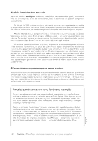 102 Capítulo 4 O que fazer: principais práticas de boa governança corporativa
A tradição de participação na Marcopolo
Há muito tempo a Marcopolo incentiva a participação nas assembleias gerais, facilitando o
voto por procuração ou o uso de outros canais, caso os acionistas não possam comparecer
pessoalmente.
Na década de 1980, muito antes de as práticas de governança corporativa virarem notícia,
as assembleias gerais da companhia tinham uma presença significativa de acionistas minoritá-
rios. Nessas assembleias, os líderes divulgavam informações acerca da situação da empresa.
Mesmo 20 anos atrás, o comparecimento às reuniões na sede, em Caxias do Sul, cidade
localizada no extremo sul do Brasil, chegava a 700 acionistas — um número surpreendente para
a época. As reuniões sempre terminavam com o famoso churrasco daquele estado, transfor-
mando essas reuniões de negócios em um evento típico para toda a cidade.
Atualmente o estatuto social da Marcopolo estipula que as assembleias gerais ordinárias
serão realizadas regularmente, no prazo de quatro meses após o encerramento do exercício
financeiro. Elas podem ser convocadas outras vezes também, de forma extraordinária, se os
interesses da companhia assim determinarem. Os acionistas podem ser substituídos nessas
reuniões por seus representantes legais, que podem ser acionistas, gestores da empresa, advo-
gados ou instituições financeiras que tenham recebido uma procuração no exercício financeiro
anterior. Ao criar essas facilidades, a empresa está colocando suas palavras em prática, fazendo
todo o possível para garantir que todos os acionistas tenham a mesma oportunidade de com-
parecer e votar.
3.2 Assembleias em empresas com grande base de acionistas
As companhias com uma ampla base de acionistas enfrentam desafios especiais quando ten-
tam convocar AGOs. Essas empresas têm que ser mais eficazes e mais criativas na forma de
atrair os acionistas para poder cumprir as exigências de quórum mínimo legal — têm que deixar
claro que, independentemente do número total de acionistas ou do número de ações que eles
tenham, cada voto é levado em conta.
Propriedade dispersa: um novo fenômeno na região
Em um mercado caracterizado pela concentração da propriedade, um novo fenômeno
está começando a acontecer — particularmente no Brasil. Desde 2005, algumas empre-
sas aumentaram a dispersão de ações. Algumas delas decidiram vender a maioria das
suas ações na bolsa de valores, como acontece no cenário anglo-americano, a começar
pelas Lojas Renner de varejo.
Assim, as primeiras “corporations” (grandes empresas com capital disperso em bolsa)
brasileiras tornaram-se uma realidade — empresas sem um acionista controlador ou um
bloco de acionistas organizados por meio de um acordo. Em junho de 2008, 8% das em-
presas listadas no BMFBOVESPA já podiam ser consideradas companhias de proprie-
dade dispersa ou difusa — cerca de dez brasileiras haviam adotado essa estrutura. E um
total de um terço das empresas listadas no Novo Mercado — o segmento especial de
governança corporativa da bolsa de valores — tem propriedade dispersa ou difusa.
Portuguese Practical Guide.indd 102 3/15/10 3:59:23 PM
 