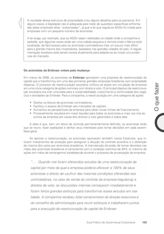 103
O
que
fazer
Guia Prático de Governança Corporativa
A novidade dessa estrutura de propriedade criou alguns desafios para os pioneiros. Em
alguns casos, a legislação não é adequada para tratar de questões específicas enfrenta-
das pelas empresas ditas “pulverizadas”, já que a lei que regula as AGOs foi criada para
empresas com um pequeno número de acionistas.
A lei exige, por exemplo, que as AGOs sejam realizadas na cidade onde a companhia é
sediada, que algumas vezes pode ser uma cidade pequena e remota onde a fábrica está
localizada, de fácil acesso para os acionistas controladores mas um pouco mais difícil
para a grande maioria dos investidores, baseados nas grandes cidades do país. A regula-
mentação brasileira está sendo revista atualmente para adaptar-se às novas circunstân-
cias do mercado.
Os acionistas da Embraer votam pela mudança
Em março de 2006, os acionistas da Embraer aprovaram uma proposta de reestruturação de
capital que a transformou em uma das primeiras grandes empresas brasileiras com propriedade
dispersa. O processo de reestruturação societária unificou as ações em circulação da empresa
em uma única categoria de ações nominais com direito a voto. O principal objetivo da reestrutura-
ção societária era criar uma base para a sustentabilidade, crescimento e continuidade dos negó-
cios e atividades da Embraer. Para a companhia, a reestruturação em uma categoria de ações:
Desfez os blocos de acionistas controladores
•
•
Facilitou o acesso da Embraer aos mercados de capitais
•
•
Aumentou as perspectivas da empresa para obter novas fontes de financiamento
•
•
Provavelmente resultará em maior liquidez para todos os acionistas e mais voz nos as-
•
•
suntos da empresa por causa dos direitos a voto garantidos a todos eles
A ideia é que, sem um bloco de controle permanentemente definido, os acionistas terão
que se reunir, fazer avaliações e alinhar seus interesses para tomar decisões em cada assem-
bleia geral.
Ao aprovar a reestruturação, os acionistas aprovaram também novos Estatutos, que in-
cluem mecanismos de proteção para assegurar a diluição do controle acionário e a detenção
da maioria dos votos por acionistas brasileiros. A manutenção do poder de tomar decisões nas
mãos dos acionistas brasileiros é consistente com a condição restritiva de 40% (o máximo de
ações em mãos de estrangeiros) estabelecida durante o processo de privatização da empresa.
“. . . Quando nos foram oferecidos estudos de uma reestruturação de
capital por meio da qual a empresa poderia oferecer a 100% de seus
acionistas o direito de usufruir das mesmas condições oferecidas aos
controladores, no caso de venda do controle da empresa (tag-along) e
direitos de voto, as discussões internas começaram imediatamente e
foram feitos grandes esforços para transformar esses estudos em rea-
lidade. A companhia recebeu total compromisso da direção executiva e
do conselho de administração para reunir esforços e trabalharem juntos
para a execução da reestruturação de capital da Embraer.
Portuguese Practical Guide.indd 103 3/15/10 3:59:23 PM
 