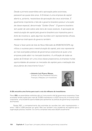 104 Capítulo 4 O que fazer: principais práticas de boa governança corporativa
Desde a primeira assembleia até a aprovação pelos acionistas,
passaram-se quase dois anos. A Embraer é uma empresa de capital
aberto e, portanto, necessitava da aprovação dos seus acionistas. É
igualmente importante o fato de o governo brasileiro possuir uma ação
de classe especial, denominada “Golden Share”. O governo brasileiro
tem poder de veto sobre sete itens de nosso estatuto. A aprovação da
reestruturação de capital pelo governo brasileiro era imperativa para o
êxito da iniciativa e, após algumas reuniões com representantes oficiais,
recebemos total apoio do governo também.
Passar a fazer parte da lista do Novo Mercado da BMFBOVESPA sig-
nificou o sucesso para a reestruturação do capital, pois isso representa
as mais avançadas práticas de governança corporativa às quais uma
empresa pode aderir no mercado brasileiro. A unificação de todas as
ações da Embraer em uma única classe proporcionou à empresa muitas
oportunidades de acessar os mercados de capitais para a realização dos
seus planos de crescimento futuro.”
—Antonio Luiz Pizarro Manso,
Embraer, ex-Vice-Presidente Executivo,
Finanças e Relações com Investidores
A ISA encontra uma forma para ouvir a voz de milhares de investidores
Para a ISA, as assembleias ordinárias são um instrumento vital de governança corporativa. Essa
ex-estatal vendeu ações para mais de 70.000 investidores e a AGO tornou-se um evento muito
importante, uma excelente oportunidade para apresentar as práticas de governança corporativa
da empresa.
Desde 2001, o comparecimento dos acionistas às reuniões tem sido impressionante —
entre 1.500 e 2.000 pessoas em geral. Mas isso também criou problemas de logística que a
organização precisou resolver. Eis como a empresa trata esse desafio atualmente:
Portuguese Practical Guide.indd 104 3/15/10 3:59:24 PM
 