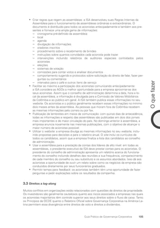 105
O
que
fazer
Guia Prático de Governança Corporativa
Criar regras que regem as assembleias: a ISA desenvolveu suas Regras Internas da
•
•
Assembleia para o funcionamento de assembleias ordinárias e extraordinárias. O
documento é distribuído para todos os acionistas antecipadamente e também aos pre-
sentes e fornece uma ampla gama de informações:
cronograma pré-definido da assembleia
−
−
local
−
−
agenda
−
−
divulgação de informações
−
−
oradores inscritos
−
−
procedimento sobre o recebimento de brindes
−
−
instruções sobre quantos convidados cada acionista pode trazer
−
−
intervenções incluindo relatórios de auditores especiais contratados pelos
−
−
acionistas
eleições
−
−
sistemas de votação
−
−
comissões para contar votos e analisar documentos
−
−
comportamento sugerido e protocolos sobre solicitação do direito de falar, fazer per-
−
−
guntas ou comentários
intervalos para o café e outros itens de serviço
−
−
Facilitar ao máximo a participação dos acionistas comunicando antecipadamente:
•
•
a ISA considera as AGOs a melhor oportunidade para a empresa aproximar-se dos
seus acionistas. Assim que o conselho de administração determina a data, hora e lo-
cal da assembleia, a informação é divulgada para a Comissão de Valores Mobiliários
da Colômbia e ao público em geral. A ISA também publica essas informações no seu
website. Os acionistas e o público geralmente recebem essas informações no mínimo
dois meses antes da assembleia. As pessoas que moram fora da Colômbia recebem
as mesmas informações pelo correio ou por fax.
Publicação de lembretes em meios de comunicação: com quinze dias de antecedência,
•
•
todas as informações a respeito das assembleias são publicadas em dois dos jornais
mais importantes e de maior circulação do país. No domingo anterior à assembleia, a
empresa anuncia novamente nas mesmas publicações, com o objetivo de alcançar o
maior número de acionistas possível.
Utilizar o
•
• website: a empresa divulga as mesmas informações no seu website, inclu-
indo propostas para decisões e para o relatório anual. O site inclui os currículos de
todos os candidatos, assim que a empresa finaliza a lista dos candidatos ao conselho
de administração.
Usar a assembleia para a prestação de contas dos líderes de alto nível: em todas as
•
•
assembleias, o presidente executivo da ISA deve prestar contas para os acionistas. O
presidente do conselho de administração apresenta um relatório acerca do funciona-
mento do conselho incluindo detalhes das reuniões e sua frequência, comparecimento
de cada membro do conselho ou seu substituto e os assuntos abordados. Isso dá aos
acionistas a oportunidade de ouvir um relato sobre como os negócios da empresa são
conduzidos diretamente por seus funcionários graduados.
Permitir tempo para
•
• feedback: os acionistas também têm uma oportunidade de fazer
perguntas e pedir explicações sobre os resultados da companhia.
3.3 Direitos a tag-along
Muitos conflitos em organizações estão relacionados com questões de direitos de propriedade.
Os investidores são geralmente cautelosos quanto aos riscos associados a empresas nas quais
os acionistas majoritários têm controle superior aos seus direitos sobre o fluxo de caixa. Tanto
os Princípios da OCDE quanto o Relatório Oficial sobre Governança Corporativa na América La-
tina permitem essa divergência entre direitos de voto e direitos a dividendos.
Portuguese Practical Guide.indd 105 3/15/10 3:59:24 PM
 