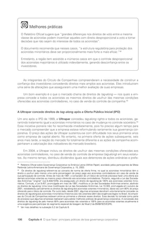 106 Capítulo 4 O que fazer: principais práticas de boa governança corporativa
Melhores práticas
O Relatório Oficial sugere que “grandes diferenças nos direitos de voto entre a mesma
classe de acionistas podem incentivar aqueles com direito desproporcional a voto a tomar
decisões que não sejam do interesse de todos os acionistas”.
O documento recomenda que nesses casos, “a estrutura regulatória para proteção dos
acionistas minoritários deve ser proporcionalmente mais forte e mais eficaz.”48
Entretanto, a região tem assistido a inúmeros casos em que o controle desproporcional
dos acionistas majoritários é utilizado indevidamente, gerando desconfiança entre os
investidores.
As integrantes do Círculo de Companhias compreenderam a necessidade de construir a
confiança dos investidores concedendo direitos mais amplos aos acionistas. Eles introduziram
uma série de alterações que asseguraram uma melhor avaliação de suas empresas.
Um bom exemplo é o que o mercado chama de direitos de tag-along — nos quais a em-
presa concede a todos os acionistas os mesmos direitos de usufruir das mesmas condições
oferecidas aos acionistas controladores, no caso de venda do controle da companhia.49
A Ultrapar concede direitos de tag-along após a Oferta Pública Inicial (IPO)
Um ano após o IPO de 1999, a Ultrapar concedeu tag-along rights a todos os acionistas, ga-
rantindo tratamento igual a acionistas minoritários no caso de mudança no controle societário.50
Essa iniciativa pioneira não foi reconhecida imediatamente, pois foi preciso algum tempo para
o mercado compreender que a empresa estava reformulando seriamente sua governança cor-
porativa. O preço das ações da Ultrapar sustentou-se com dificuldade nos seus primeiros anos
como empresa de capital aberto. No entanto, na primeira oferta de ações subsequente, seis
anos mais tarde, a reação do mercado foi totalmente diferente e as ações da companhia acom-
panharam a valorização dos indicadores do mercado brasileiro.
Em 2004, a Ultrapar incluiu os direitos de usufruir das mesmas condições oferecidas aos
acionistas controladores, no caso de venda do controle da empresa (tag-along) em seus estatu-
tos. Ao mesmo tempo, distribuiu dividendos iguais aos detentores de ações ordinárias e prefe-
48
Relatório Oficial sobre Governança Corporativa na América Latina (White Paper), acordado pelos participantes da Mesa
Redonda Latino-Americana de Governança Corporativa, p. 15, 2003.
49
Os direitos de tag-along referem-se ao conceito de norma de oferta firme, no qual os acionistas minoritários têm o
direito a usufruir pelo menos uma certa porcentagem do preço pago aos acionistas controladores em caso de venda da
sua participação de controle. Antes de maio de 1997, o comprador de um bloco de controle precisava fazer uma oferta aos
demais acionistas votantes ao mesmo preço oferecido aos acionistas controladores. Portanto, segundo a Lei das Socieda-
des Anônimas “original” (Lei 6.404/1976), era assegurado um direito de tag-along de 100% aos acionistas votantes mino-
ritários. Contudo, a Lei 9.457, promulgada em maio de 1997, modificou a Lei das Sociedades Anônimas anterior, abolindo
os direitos de tag-along. Uma nova modificação da Lei das Sociedades Anônimas, Lei 10.303, promulgada em outubro de
2001, restabeleceu parcialmente os direitos de tag-along dos acionistas votantes minoritários, desta vez com 80% do preço
oferecido para o bloco de controle. Por outro lado, desde 2001, algumas empresas decidiram voluntariamente conceder os
direitos de tag-along aos acionistas minoritários (mesmos aos não votantes) além das exigências legais no Brasil. As empre-
sas do Círculo de Companhias estavam entre as primeiras a oferecer esses direitos. Essa decisão foi tomada como parte
do processo que algumas empresas realizaram para adotar melhores práticas de governança corporativa. A concessão dos
direitos de tag-along de pelo menos 80% para acionistas não votantes e 100% para os acionistas votantes atualmente é
uma exigência para participar do segmento especial de listagem de Nível 2 da BMFBOVESPA.
50
Ver mais detalhes na subseção 5.2 do Capítulo 6.
Portuguese Practical Guide.indd 106 3/15/10 3:59:24 PM
 