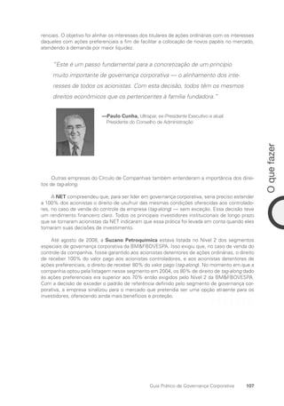 107
O
que
fazer
Guia Prático de Governança Corporativa
renciais. O objetivo foi alinhar os interesses dos titulares de ações ordinárias com os interesses
daqueles com ações preferenciais a fim de facilitar a colocação de novos papéis no mercado,
atendendo à demanda por maior liquidez.
“Este é um passo fundamental para a concretização de um princípio
muito importante de governança corporativa — o alinhamento dos inte-
resses de todos os acionistas. Com esta decisão, todos têm os mesmos
direitos econômicos que os pertencentes à família fundadora.”
—Paulo Cunha, Ultrapar, ex-Presidente Executivo e atual
Presidente do Conselho de Administração
Outras empresas do Círculo de Companhias também entenderam a importância dos direi-
tos de tag-along.
A NET compreendeu que, para ser líder em governança corporativa, seria preciso estender
a 100% dos acionistas o direito de usufruir das mesmas condições oferecidas aos controlado-
res, no caso de venda do controle da empresa (tag-along) — sem exceção. Essa decisão teve
um rendimento financeiro claro. Todos os principais investidores institucionais de longo prazo
que se tornaram acionistas da NET indicaram que essa prática foi levada em conta quando eles
tomaram suas decisões de investimento.
Até agosto de 2008, a Suzano Petroquímica estava listada no Nível 2 dos segmentos
especiais de governança corporativa da BMFBOVESPA. Isso exigiu que, no caso de venda do
controle da companhia, fosse garantido aos acionistas detentores de ações ordinárias, o direito
de receber 100% do valor pago aos acionistas controladores, e aos acionistas detentores de
ações preferenciais, o direito de receber 80% do valor pago (tag-along). No momento em que a
companhia optou pela listagem nesse segmento em 2004, os 80% de direito de tag-along dado
às ações preferenciais era superior aos 70% então exigidos pelo Nível 2 da BMFBOVESPA.
Com a decisão de exceder o padrão de referência definido pelo segmento de governança cor-
porativa, a empresa sinalizou para o mercado que pretendia ser uma opção atraente para os
investidores, oferecendo ainda mais benefícios e proteção.
Portuguese Practical Guide.indd 107 3/15/10 3:59:25 PM
 