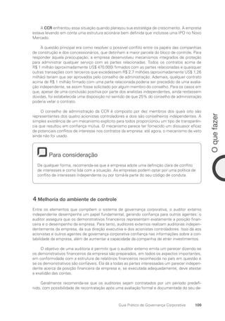 109
O
que
fazer
Guia Prático de Governança Corporativa
A CCR enfrentou essa situação quando planejou sua estratégia de crescimento. A empresa
estava levando em conta uma estrutura acionária bem definida que incluísse uma IPO no Novo
Mercado.
A questão principal era como resolver o possível conflito entre os papéis das companhias
de construção e dos concessionários, que detinham a maior parcela do bloco de controle. Para
responder àquela preocupação, a empresa desenvolveu mecanismos integrados de proteção
para administrar qualquer serviço com as partes relacionadas. Todos os contratos acima de
R$ 1 milhão (aproximadamente US$ 470.000) firmados com as partes relacionadas e quaisquer
outras transações com terceiros que excedessem R$ 2,7 milhões (aproximadamente US$ 1,26
milhão) teriam que ser aprovados pelo conselho de administração. Ademais, qualquer contrato
acima de R$ 1 milhão firmado com uma parte relacionada poderia ser precedido de uma avalia-
ção independente, se assim fosse solicitado por algum membro do conselho. Para os casos em
que, apesar de uma conclusão positiva por parte dos analistas independentes, ainda restassem
dúvidas, foi estabelecida uma disposição no sentido de que 25% do conselho de administração
poderia vetar o contrato.
O conselho de administração da CCR é composto por dez membros dos quais oito são
representantes dos quatro acionistas controladores e dois são conselheiros independentes. A
simples existência de um mecanismo explícito para todos proporcionou um tipo de transparên-
cia que resultou em confiança mútua. O mecanismo parece ter fornecido um dissuasor eficaz
de potenciais conflitos de interesse nos contratos da empresa: até agora, o mecanismo de veto
ainda não foi usado.
Para consideração
De qualquer forma, recomenda-se que a empresa adote uma definição clara de conflito
de interesses e como lida com a situação. As empresas podem optar por uma política de
conflito de interesses independente ou por torná-la parte do seu código de conduta.
4 Melhoria do ambiente de controle
Entre os elementos que compõem o sistema de governança corporativa, o auditor externo
independente desempenha um papel fundamental, gerando confiança para outros agentes: o
auditor assegura que os demonstrativos financeiros representam exatamente a posição finan-
ceira e o desempenho da empresa. Para tanto, auditores externos realizam auditorias indepen-
dentemente da empresa, da sua direção executiva e dos acionistas controladores. Isso dá aos
acionistas e outros agentes de governança corporativa confiança nas informações sobre a con-
tabilidade da empresa, além de aumentar a capacidade da companhia de atrair investimentos.
O objetivo de uma auditoria é permitir que o auditor externo emita um parecer dizendo se
os demonstrativos financeiros da empresa são preparados, em todos os aspectos importantes,
em conformidade com a estrutura de relatórios financeiros reconhecida no país em questão e
se os demonstrativos são confiáveis. Ela dá a todas as partes interessadas um parecer indepen-
dente acerca da posição financeira da empresa e, se executada adequadamente, deve atestar
a exatidão das contas.
Geralmente recomenda-se que os auditores sejam contratados por um período predefi-
nido, com possibilidade de recontratação após uma avaliação formal e documentada do seu de-
Portuguese Practical Guide.indd 109 3/15/10 3:59:29 PM
 