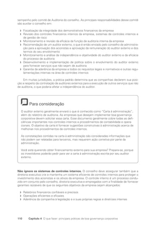 110 Capítulo 4 O que fazer: principais práticas de boa governança corporativa
sempenho pelo comitê de Auditoria do conselho. As principais responsabilidades desse comitê
são auxiliar o conselho em:
Fiscalização da integridade dos demonstrativos financeiros da empresa
f
f
Revisão dos controles financeiros internos da empresa, sistemas de controles internos e
f
f
de gestão de risco
Monitoramento e revisão da eficácia da função de auditoria interna da empresa
f
f
Recomendação de um auditor externo, o que é então enviado pelo conselho de administra-
f
f
ção para a aprovação dos acionistas e aprovação da remuneração do auditor externo e dos
termos do seu envolvimento
Monitoramento e análise da independência e objetividade do auditor externo e da eficácia
f
f
do processo de auditoria
Desenvolvimento e implementação de política sobre o envolvimento do auditor externo
f
f
para fornecer serviços que não sejam de auditoria
Garantia da aderência da empresa a todos os requisitos legais e normativos e outras regu-
f
f
lamentações internas na área de controles internos
Em muitas jurisdições, a prática padrão determina que as companhias declarem sua posi-
ção a respeito da contratação de auditores externos para a execução de outros serviços que não
de auditoria, o que poderia afetar a independência do auditor.
Para consideração
O auditor externo geralmente enviará o que é conhecido como “Carta à administração”,
além do relatório de auditoria. As empresas que desejam implementar boa governança
corporativa devem solicitar essa carta. Esse documento geralmente cobre todas as defi-
ciências importantes nos controles internos e procedimentos de contabilidade e opera-
cionais. O objetivo da carta é fornecer sugestões construtivas à administração acerca de
melhorias nos procedimentos de controles internos.
As constatações contidas na carta à administração são consideradas informações que
não podem ser relatadas para terceiros, mas requerem ação corretiva por parte da
administração.
Você está querendo obter financiamento externo para sua empresa? Prepare-se, porque
os investidores poderão pedir para ver a carta à administração escrita por seu auditor
externo.
Não ignore os sistemas de controles internos. O conselho deve assegurar também que a
diretoria executiva crie e mantenha um sistema eficiente de controles internos para proteger o
investimento dos acionistas e os ativos da empresa. O controle interno é um processo condu-
zido em conjunto pelo conselho, diretoria executiva e empregados com a finalidade de fornecer
garantias razoáveis de que os seguintes objetivos da empresa sejam alcançados:
Relatórios financeiros confiáveis e precisos
f
f
Operações eficientes e eficazes
f
f
Aderência da companhia à legislação e a suas próprias regras e diretrizes internas
f
f
Portuguese Practical Guide.indd 110 3/15/10 3:59:29 PM
 