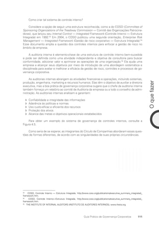 111
O
que
fazer
Guia Prático de Governança Corporativa
Como criar tal sistema de controle interno?
Considere a opção de seguir uma estrutura reconhecida, como a do COSO (Committee of
Sponsoring Organizations of the Treadway Commission — Comitê das Organizações Patrocina-
doras), que lançou seu Internal Control — Integrated Framework (Controle Interno — Estrutura
Integrada) em 1992.53
Em 2004, o COSO publicou uma segunda orientação, Enterprise Risk
Management — Integrated Framework (Gestão de risco corporativo — Estrutura Integrada).54
Esse documento amplia a questão dos controles internos para enfocar a gestão de risco no
âmbito da empresa.
A auditoria interna é elemento-chave de uma estrutura de controle interno bem-sucedida
e pode ser definida como uma atividade independente e objetiva de consultoria para buscar
conformidade, adicionar valor e aprimorar as operações de uma organização.55
Ela ajuda uma
empresa a alcançar seus objetivos por meio da introdução de uma abordagem sistemática e
disciplinada para avaliar e melhorar a eficácia da gestão de risco, controles e processos de go-
vernança corporativa.
As auditorias internas abrangem as atividades financeiras e operações, incluindo sistemas,
produção, engenharia, marketing e recursos humanos. Elas têm o objetivo de auxiliar a diretoria
executiva, mas a boa prática de governança corporativa sugere que o chefe da auditoria interna
também forneça um relatório ao comitê de Auditoria da empresa ou a todo o conselho de admi-
nistração. As auditorias internas analisam e garantem:
Confiabilidade e integridade das informações
f
f
Aderência às políticas e normas
f
f
Uso custo-eficaz e eficiente dos recursos
f
f
Proteção dos ativos
f
f
Alcance das metas e objetivos operacionais estabelecidos
f
f
Para obter um exemplo do sistema de governança de controles internos, consulte a
Figura 4.5.
Como seria de se esperar, as integrantes do Círculo de Companhias abordaram essas ques-
tões de formas diferentes, de acordo com as singularidades de suas próprias circunstâncias.
53
COSO, Controle Interno — Estrutura Integrada, http://www.coso.org/publications/executive_summary_integrated_
framework.htm.
54
COSO, Controle Interno—Estrutura Integrada, http://www.coso.org/publications/executive_summary_integrated_
framework.htm.
55
THE INSTITUTE OF INTERNAL AUDITORS (INSTITUTO DE AUDITORES INTERNOS), www.theiia.org.
Portuguese Practical Guide.indd 111 3/15/10 3:59:29 PM
 