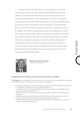 113
O
que
fazer
Guia Prático de Governança Corporativa
“. . . O auditor interno da Atlas reporta-se diretamente ao comitê de
Auditoria do conselho de administração. Desde 2005, essa auditoria
interna é contratada externamente e o serviço é executado por uma
empresa de auditoria de renome internacional. Foi feito um acordo por
meio do qual o fornecedor externo apresenta um plano de trabalho anual
que leva em conta a avaliação do risco da empresa. Após discussões
entre o comitê de Auditoria e a diretoria executiva, é elaborado um plano
de trabalho detalhado e os pagamentos anuais são negociados. A cada
três meses, uma atualização sobre o andamento do trabalho é fornecida
ao comitê de Auditoria. A decisão de contratar externamente a auditoria
interna foi tomada para aproveitar a força da empresa contratada em
avaliação de risco e em controles e procedimentos internos. Por ser
uma companhia mundial, ela teve facilidade de trazer as melhores prá-
ticas globais para esse trabalho. Ao longo dos anos, nosso comitê de
Auditoria pode atestar esse fato.”
—Roberto Truque Harrington,
Atlas, Diretor Financeiro
O departamento de auditoria interna da Ferreyros garante a qualidade
A Ferreyros criou um departamento de auditoria interna como forma de assegurar a qualidade
e a transparência das informações. Os destaques do mecanismo:
O conselho seleciona a empresa que audita os demonstrativos financeiros da empresa
•
•
A política de contratos permite renovações anualmente
•
•
A extensão dos termos da renovação para cinco anos requer uma avaliação mais me-
•
•
ticulosa do nível do desempenho
Mesmo quando o contrato é renovado, é preciso fazer o rodízio do principal auditor
•
•
­
associado
A política de contratos proíbe a contratação de empresa de auditoria para executar
•
•
outros serviços que não a auditoria dos demonstrativos financeiros
Serviços de consultoria em questões jurídicas e fiscais são prestados por outras em-
•
•
presas, não relacionadas àquela
Portuguese Practical Guide.indd 113 3/15/10 3:59:30 PM
 