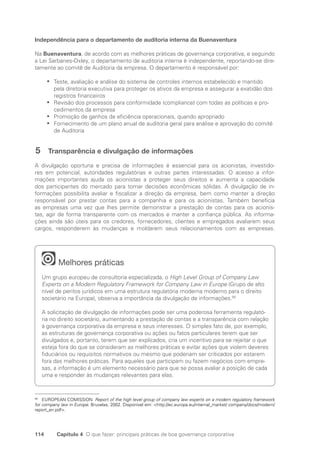 114 Capítulo 4 O que fazer: principais práticas de boa governança corporativa
Independência para o departamento de auditoria interna da Buenaventura
Na Buenaventura, de acordo com as melhores práticas de governança corporativa, e seguindo
a Lei Sarbanes-Oxley, o departamento de auditoria interna é independente, reportando-se dire-
tamente ao comitê de Auditoria da empresa. O departamento é responsável por:
Teste, avaliação e análise do sistema de controles internos estabelecido e mantido
•
•
pela diretoria executiva para proteger os ativos da empresa e assegurar a exatidão dos
registros financeiros
Revisão dos processos para conformidade (compliance) com todas as políticas e pro-
•
•
cedimentos da empresa
Promoção de ganhos de eficiência operacionais, quando apropriado
•
•
Fornecimento de um plano anual de auditoria geral para análise e aprovação do comitê
•
•
de Auditoria
5 Transparência e divulgação de informações
A divulgação oportuna e precisa de informações é essencial para os acionistas, investido-
res em potencial, autoridades regulatórias e outras partes interessadas. O acesso a infor-
mações importantes ajuda os acionistas a proteger seus direitos e aumenta a capacidade
dos participantes do mercado para tomar decisões econômicas sólidas. A divulgação de in-
formações possibilita avaliar e fiscalizar a direção da empresa, bem como manter a direção
responsável por prestar contas para a companhia e para os acionistas. Também beneficia
as empresas uma vez que lhes permite demonstrar a prestação de contas para os acionis-
tas, agir de forma transparente com os mercados e manter a confiança pública. As informa-
ções ainda são úteis para os credores, fornecedores, clientes e empregados avaliarem seus
cargos, responderem às mudanças e moldarem seus relacionamentos com as empresas.
Melhores práticas
Um grupo europeu de consultoria especializada, o High Level Group of Company Law
Experts on a Modern Regulatory Framework for Company Law in Europe (Grupo de alto
nível de peritos jurídicos em uma estrutura regulatória moderna moderno para o direito
societário na Europa), observa a importância da divulgação de informações.56
A solicitação de divulgação de informações pode ser uma poderosa ferramenta regulató-
ria no direito societário, aumentando a prestação de contas e a transparência com relação
à governança corporativa da empresa e seus interesses. O simples fato de, por exemplo,
as estruturas de governança corporativa ou ações ou fatos particulares terem que ser
divulgados e, portanto, terem que ser explicados, cria um incentivo para se rejeitar o que
esteja fora do que se consideram as melhores práticas e evitar ações que violem deveres
fiduciários ou requisitos normativos ou mesmo que poderiam ser criticados por estarem
fora das melhores práticas. Para aqueles que participam ou fazem negócios com empre-
sas, a informação é um elemento necessário para que se possa avaliar a posição de cada
uma e responder às mudanças relevantes para elas.
56
EUROPEAN COMISSION. Report of the high level group of company law experts on a modern regulatory framework
for company law in Europe. Bruxelas, 2002. Disponível em: http://ec.europa.eu/internal_market/ company/docs/modern/
report_en.pdf.
Portuguese Practical Guide.indd 114 3/15/10 3:59:31 PM
 