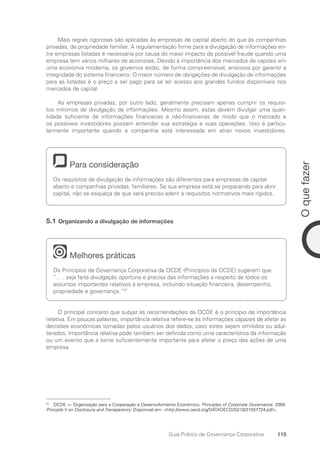 115
O
que
fazer
Guia Prático de Governança Corporativa
Mais regras rigorosas são aplicadas às empresas de capital aberto do que às companhias
privadas, de propriedade familiar. A regulamentação firme para a divulgação de informações en-
tre empresas listadas é necessária por causa do maior impacto de possível fraude quando uma
empresa tem vários milhares de acionistas. Devido à importância dos mercados de capitais em
uma economia moderna, os governos estão, de forma compreensível, ansiosos por garantir a
integridade do sistema financeiro. O maior número de obrigações de divulgação de informações
para as listadas é o preço a ser pago para se ter acesso aos grandes fundos disponíveis nos
mercados de capital.
As empresas privadas, por outro lado, geralmente precisam apenas cumprir os requisi-
tos mínimos de divulgação de informações. Mesmo assim, estas devem divulgar uma quan-
tidade suficiente de informações financeiras e não-financeiras de modo que o mercado e
os possíveis investidores possam entender sua estratégia e suas operações. Isso é particu-
larmente importante quando a companhia está interessada em atrair novos investidores.
Para consideração
Os requisitos de divulgação de informações são diferentes para empresas de capital
aberto e companhias privadas, familiares. Se sua empresa está se preparando para abrir
capital, não se esqueça de que será preciso aderir a requisitos normativos mais rígidos.
5.1 Organizando a divulgação de informações
Melhores práticas
Os Princípios de Governança Corporativa da OCDE (Princípios da OCDE) sugerem que
“. . . seja feita divulgação oportuna e precisa das informações a respeito de todos os
assuntos importantes relativos à empresa, incluindo situação financeira, desempenho,
propriedade e governança.”57
O principal conceito que subjaz às recomendações da OCDE é o princípio de importância
relativa. Em poucas palavras, importância relativa refere-se às informações capazes de afetar as
decisões econômicas tomadas pelos usuários dos dados, caso estes sejam omitidos ou adul-
terados. Importância relativa pode também ser definida como uma característica da informação
ou um evento que a torne suficientemente importante para afetar o preço das ações de uma
empresa.
57
OCDE — Organização para a Cooperação e Desenvolvimento Econômico. Principles of Corporate Governance. 2004.
Principle V on Disclosure and Transparency. Disponivel em: http://www.oecd.org/DATAOECD/32/18/31557724.pdf.
Portuguese Practical Guide.indd 115 3/15/10 3:59:31 PM
 
