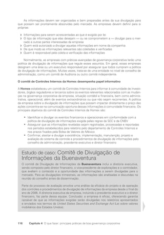 116 Capítulo 4 O que fazer: principais práticas de boa governança corporativa
As informações devem ser organizadas e bem preparadas antes da sua divulgação para
que possam ser prontamente absorvidas pelo mercado. As empresas devem definir para si
próprias:
Informações para serem acrescentadas ao que é exigido por lei
f
f
O tipo de informação que elas desejam — ou se comprometem a — divulgar para o mer-
f
f
cado e outras partes interessadas da empresa
Quem está autorizado a divulgar aquelas informações em nome da companhia
f
f
De que modo as informações relevantes são coletadas e verificadas
f
f
Quem é responsável pela coleta e verificação das informações
f
f
Normalmente, as empresas com práticas avançadas de governança corporativa terão uma
política de divulgação de informações que regule esses assuntos. Em geral, essas empresas
designam uma área ou um executivo responsável por assegurar que todos cumpram a política
de divulgação de informações. Muitas vezes, trata-se de uma entidade no nível de conselho de
administração, como um comitê de Auditoria ou outro comitê independente.
O comitê de Controles Internos da Homex desempenha papel informativo
A Homex estabeleceu um comitê de Controles Internos para informar à comunidade de investi-
dores, órgãos reguladores e terceiros sobre os eventos relevantes relacionados com as mudan-
ças na governança corporativa da empresa, situação contábil e financeira, bem como adminis-
trativa, operacional, além de eventos extraordinários ou que não sejam recorrentes. A política
da empresa sobre a divulgação de informações que possam impactar diretamente o preço das
ações concentra-se na comunicação oportuna dessas informações à comunidade financeira. Os
principais objetivos do comitê de Controles Internos da Homex são:
Identificar e divulgar os eventos financeiros e operacionais em conformidade com a
•
•
política de divulgação de informações exigida pelas regras da SEC e da CNBV
Assegurar que as informações reveladas sejam registradas, processadas e reportadas
•
•
nos períodos estabelecidos para relatório pelo departamento de Controles Internos e
nos prazos fixados pela Bolsa de Valores do México
Confirmar, atestar e divulgar a existência, implementação, manutenção, projeto e
•
•
avaliação do sistema de controle e procedimentos de divulgação de informações pelo
conselho de administração, presidente executivo e diretor financeiro
Estudo de caso: Comitê de Divulgação de
Informações da Buenaventura
O comitê de Divulgação de Informações da Buenaventura inclui a diretoria executiva,
sendo composto pelo diretor financeiro, o vice-presidente de explorações e o controlador,
que avaliam o conteúdo e a oportunidade das informações a serem divulgadas para o
mercado. Para as divulgações trimestrais, as informações são analisadas e discutidas na
reunião do conselho antes da disseminação.
Parte do processo de avaliação envolve uma análise da eficácia do projeto e da operação
dos controles e procedimentos de divulgação de informações da empresa desde o final do
ano de 2006. A diretoria executiva da empresa, incluindo o presidente executivo e o diretor
financeiro, faz parte dessa equipe. Conclusão: a empresa é eficaz, oferecendo garantia
razoável de que as informações exigidas serão divulgadas nos relatórios apresentados
e enviados nos termos da United States Securities and Exchange Act (Lei sobre valores
mobiliários dos Estados Unidos).
Portuguese Practical Guide.indd 116 3/15/10 3:59:32 PM
 