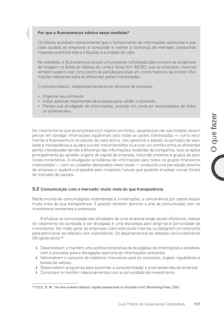 117
O
que
fazer
Guia Prático de Governança Corporativa
Por que a Buenaventura adotou essas medidas?
Os líderes acreditam sinceramente que o fornecimento de informações oportunas e pre-
cisas ajudará as empresas a conquistar e manter a confiança do mercado, produzindo
impactos positivos sobre a liquidez e a criação de valor.
Na realidade, a Buenaventura possui um processo sofisticado para cumprir as exigências
de listagem na Bolsa de Valores de Lima e Nova York (NYSE), que as empresas menores
também podem usar como ponto de partida para levar em conta maneiras de prestar infor-
mações relevantes para as diferentes partes interessadas.
O conceito básico, independentemente do tamanho da empresa:
Organize seu conteúdo
•
•
Inclua pessoas importantes da empresa para validar o conteúdo
•
•
Planeje sua divulgação de informações, levando em conta as necessidades de todos
•
•
os públicos-alvo
Da mesma forma que as empresas com registro em bolsa, aquelas que não são listadas devem
pensar em divulgar informações equânimes para todas as partes interessadas — como reco-
menda a Buenaventura no estudo de caso acima. Isso garantirá a adesão ao princípio de equi-
dade e transparência e ajudará a evitar mal-entendidos ou a criar um conflito entre as diferentes
partes interessadas devido à diferença das informações recebidas da companhia. Isso se aplica
principalmente às variadas origens do capital da empresa, incluindo credores e grupos de acio-
nistas minoritários. A divulgação simultânea de informações para todos os grupos financeiros
interessados — com os cuidados destacados nesta seção — produzirá uma percepção positiva
da empresa e ajudará a prepará-la para iniciativas futuras que poderão envolver outras fontes
de mercado de capitais.
5.2 Comunicação com o mercado: muito mais do que transparência
Neste mundo de comunicações instantâneas e ininterruptas, a concorrência por capital requer
muito mais do que transparência. É preciso também dominar a arte da comunicação com os
investidores existentes e potenciais.
A eficácia na comunicação das atividades de uma empresa exige canais eficientes, clareza
no tratamento do conteúdo a ser divulgado e uma estratégia para dirigir-se à comunidade de
investidores. De modo geral, as empresas criam estruturas internas ou designam um executivo
para administrar as relações com investidores. Os departamentos de relações com investidores
(RI) geralmente:58
Desenvolvem e mantêm uma política corporativa de divulgação de informações e estabele-
f
f
cem o processo para a divulgação oportuna de informações relevantes
Administram o conjunto de relatórios financeiros para os acionistas, órgãos reguladores e
f
f
bolsas de valores
Desenvolvem programas para aumentar a conscientização e a compreensão da empresa
f
f
Constroem e mantêm relacionamentos com a comunidade de investimento
f
f
58
COLE, B. M. The new investor relations: expert perspectives on the state of art. Bloomberg Press, 2003.
Portuguese Practical Guide.indd 117 3/15/10 3:59:32 PM
 