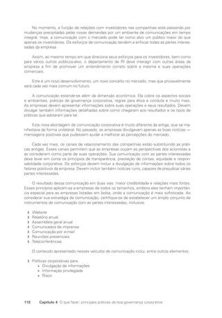 118 Capítulo 4 O que fazer: principais práticas de boa governança corporativa
No momento, a função de relações com investidores nas companhias está passando por
mudanças precipitadas pelas novas demandas por um ambiente de comunicações em tempo
integral. Hoje, a comunicação com o mercado pode ter como alvo um público maior do que
apenas os investidores. Os esforços de comunicação tendem a enfocar todas as partes interes-
sadas da empresa.
Assim, ao mesmo tempo em que direciona seus esforços para os investidores, bem como
para vários outros públicos-alvo, o departamento de RI deve interagir com outras áreas da
empresa a fim de promover um entendimento correto sobre a mesma e suas operações
comerciais.
Este é um novo desenvolvimento, um novo conceito no mercado, mas que provavelmente
será cada vez mais comum no futuro.
A comunicação estende-se além da dimensão econômica. Ela cobre os aspectos sociais
e ambientais, práticas de governança corporativa, regras para ética e conduta e muito mais.
As empresas devem apresentar informações sobre suas operações e seus resultados. Devem
divulgar também informações detalhadas sobre como chegaram aos resultados e os tipos de
práticas que adotaram para tal.
Esta nova abordagem de comunicação corporativa é muito diferente da antiga, que se ma-
nifestava de forma unilateral. No passado, as empresas divulgavam apenas as boas notícias —
mensagens positivas que pudessem ajudar a melhorar as percepções do mercado.
Cada vez mais, os canais de relacionamento das companhias estão substituindo as práti-
cas antigas. Esses canais permitem que as empresas ouçam as perspectivas dos acionistas e
as considerem como parte de suas operações. Sua comunicação com as partes interessadas
deve levar em conta os princípios de transparência, prestação de contas, equidade e respon-
sabilidade corporativa. Os esforços devem incluir a divulgação de informações sobre todos os
fatores positivos da empresa. Devem incluir também notícias ruins, capazes de prejudicar várias
partes interessadas.
O resultado dessa comunicação em duas vias: maior credibilidade e relações mais fortes.
Esses princípios aplicam-se a empresas de todos os tamanhos, embora eles tenham importân-
cia especial para as empresas listadas em bolsa, onde a comunicação é mais sofisticada. Ao
considerar sua estratégia de comunicação, certifique-se de estabelecer um amplo conjunto de
instrumentos de comunicação com as partes interessadas, inclusive:
Website
f
f
Relatório anual
f
f
Assembleia geral anual
f
f
Comunicados de imprensa
f
f
Comunicação por
f
f e-mail
Reuniões presenciais
f
f
Teleconferências
f
f
O conteúdo apresentado nesses veículos de comunicação inclui, entre outros elementos:
Políticas corporativas para:
f
f
Divulgação de informações
✛
✛
Informação privilegiada
✛
✛
Risco
✛
✛
Portuguese Practical Guide.indd 118 3/15/10 3:59:32 PM
 