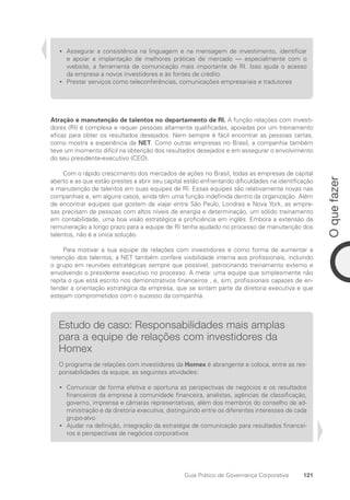 121
O
que
fazer
Guia Prático de Governança Corporativa
Assegurar a consistência na linguagem e na mensagem de investimento, identificar
•
•
e apoiar a implantação de melhores práticas de mercado — especialmente com o
website, a ferramenta de comunicação mais importante de RI. Isso ajuda o acesso
da empresa a novos investidores e às fontes de crédito
Prestar serviços como teleconferências, comunicações empresariais e tradutores
•
•
Atração e manutenção de talentos no departamento de RI. A função relações com investi-
dores (RI) é complexa e requer pessoas altamente qualificadas, apoiadas por um treinamento
eficaz para obter os resultados desejados. Nem sempre é fácil encontrar as pessoas certas,
como mostra a experiência da NET. Como outras empresas no Brasil, a companhia também
teve um momento difícil na obtenção dos resultados desejados e em assegurar o envolvimento
do seu presidente-executivo (CEO).
Com o rápido crescimento dos mercados de ações no Brasil, todas as empresas de capital
aberto e as que estão prestes a abrir seu capital estão enfrentando dificuldades na identificação
e manutenção de talentos em suas equipes de RI. Essas equipes são relativamente novas nas
companhias e, em alguns casos, ainda têm uma função indefinida dentro da organização. Além
de encontrar equipes que gostem de viajar entre São Paulo, Londres e Nova York, as empre-
sas precisam de pessoas com altos níveis de energia e determinação, um sólido treinamento
em contabilidade, uma boa visão estratégica e proficiência em inglês. Embora a extensão da
remuneração a longo prazo para a equipe de RI tenha ajudado no processo de manutenção dos
talentos, não é a única solução.
Para motivar a sua equipe de relações com investidores e como forma de aumentar a
retenção dos talentos, a NET também confere visibilidade interna aos profissionais, incluindo
o grupo em reuniões estratégicas sempre que possível, patrocinando treinamento externo e
envolvendo o presidente executivo no processo. A meta: uma equipe que simplesmente não
repita o que está escrito nos demonstrativos financeiros , e, sim, profissionais capazes de en-
tender a orientação estratégica da empresa, que se sintam parte da diretoria executiva e que
estejam comprometidos com o sucesso da companhia.
Estudo de caso: Responsabilidades mais amplas
para a equipe de relações com investidores da
Homex
O programa de relações com investidores da Homex é abrangente e coloca, entre as res-
ponsabilidades da equipe, as seguintes atividades:
Comunicar de forma efetiva e oportuna as perspectivas de negócios e os resultados
•
•
financeiros da empresa à comunidade financeira, analistas, agências de classificação,
governo, imprensa e câmaras representativas, além dos membros do conselho de ad-
ministração e da diretoria executiva, distinguindo entre os diferentes interesses de cada
grupo-alvo
Ajudar na definição, integração da estratégia de comunicação para resultados financei-
•
•
ros e perspectivas de negócios corporativos
Portuguese Practical Guide.indd 121 3/15/10 3:59:33 PM
 