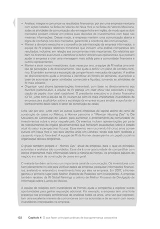122 Capítulo 4 O que fazer: principais práticas de boa governança corporativa
Analisar, integrar e comunicar os resultados financeiros: por ser uma empresa mexicana
•
•
com ações listadas na Bolsa de Valores de Nova York e na Bolsa de Valores Mexicana,
todas as atividades de comunicação são em espanhol e em inglês, de modo que os dois
mercados possam colocar em prática suas decisões de investimentos com base nas
mesmas informações. Desse modo, a empresa mantém uma comunicação aberta e
digna de confiança nos dois mercados, garantindo a coerência das comunicações
Manter a diretoria executiva e o conselho de administração da empresa informados: a
•
•
equipe de RI prepara relatórios trimestrais que incluem uma análise comparativa dos
resultados, inclusive, em relação aos concorrentes mais importantes. Os relatórios aju-
dam os diretores executivos a identificar e definir diferenciais operacionais que possam
ajudar a empresa a criar uma mensagem mais sólida para a comunidade financeira e
outros representantes
Manter e atrair novos investidores: duas vezes por ano, a equipe de RI realiza uma aná-
•
•
lise de percepção e de direcionamento. Isso ajuda a definir um plano de contato contí-
nuo. E também aumenta a exposição da companhia em mercados de capitais. A análise
de direcionamento ajuda a empresa a identificar as fontes de demanda, diversificar a
base de acionistas e gerar atividades comerciais e liquidez, tornando as atividades de
RI mais eficazes
Organizar
•
• road shows (apresentações itinerantes): com base no direcionamento aos
diversos públicos-alvo, a equipe de RI planeja um road show não associado a nego-
ciação de papéis (non deal roadshow). O presidente executivo e o diretor financeiro
(CFO), junto com a equipe de RI, reúnem-se com os mais importantes investidores da
empresa para atualizá-los sobre a estratégia da empresa e para ampliar e aprofundar o
conhecimento deles sobre o setor de construção de casas
Uma vez por ano, junto com as outras quatro empresas de capital aberto do ramo de
construção de casas no México, a Homex patrocina o “Mexican Housing Day” (o Dia
Mexicano de Construção de Casas), para aumentar o entendimento da comunidade de
investimentos sobre o setor naquele país. Os eventos incluem apresentações por parte
de representantes de órgãos governamentais que fornecem atualizações sobre o estado
atual do setor e perspectivas futuras. Esse evento vem ocorrendo há cinco anos conse-
cutivos em Nova York e nos dois últimos anos em Londres, tendo sido bem recebido e
causando impacto favorável. A equipe de RI da Homex desempenha um papel crucial na
organização desses programas.
O grupo também prepara o “Homex Day” anual da empresa, para o qual os principais
acionistas e analistas são convidados. Esse dia é uma oportunidade de compartilhar com
atores importantes mais informações sobre a história da Homex, os princípios básicos do
negócio e o setor de construção de casas em geral.
O website também se tornou um importante canal de comunicação. Os investidores con-
fiam plenamente no site para verificar dados da empresa, pesquisar informações financei-
ras, avaliando e reiterando o investimento feito por eles na empresa. Em 2007, a Homex
ganhou o primeiro lugar pelo Melhor Website de Relações com Investidores. A empresa
também recebeu da IR Global Rankings o prêmio de Melhor Processo de Divulgação de
Informação sobre Lucros do México.
A equipe de relações com investidores da Homex ajuda a companhia a explorar outras
oportunidades para ganhar exposição adicional. Por exemplo, a empresa tem uma forte
presença nas principais conferências de analistas todos os anos, uma vez que represen-
tam uma excelente maneira de comunicar-se com os acionistas e de se reunir com novos
investidores interessados na empresa.
Portuguese Practical Guide.indd 122 3/15/10 3:59:33 PM
 