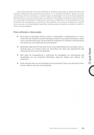 123
O
que
fazer
Guia Prático de Governança Corporativa
Este capítulo abordou de forma detalhada as questões associadas ao desenvolvimento de
melhorias específicas de governança corporativa. É um processo complexo. Apesar de haver
semelhanças entre as empresas, a determinação da abordagem de uma empresa específica
depende de seu conjunto exclusivo de circunstâncias. Para ajudar as empresas nesse processo,
um questionário de padrões de referência é fornecido no Apêndice 3. Esse questionário é uma
ferramenta de autoavaliação, composto de 100 questões, que auxilia as companhias a identifi-
car as lacunas e as necessidades específicas de governança corporativa e também a definir e
refinar suas abordagens.
Para reflexão e discussão
Com base na discussão anterior sobre a composição, o desempenho e o moni-
➤
➤
toramento do conselho de administração, pense na sua própria empresa e sobre
como você abordaria isso. De que tipos de melhorias no conselho você precisaria
com base nas circunstâncias da sua empresa?
Identifique algumas formas para tornar suas assembleias de acionistas mais in-
➤
➤
clusivas para um número maior de acionistas com base nas experiências das
empresas do Círculo de Companhias.
Que tipos de transparência e melhorias de divulgação de informações são
➤
➤
necessários na sua empresa? Identifique algumas etapas para efetuar tais
melhorias.
Quão eficazes são as comunicações da sua empresa? Faça uma lista das manei-
➤
➤
ras de melhorar as suas comunicações.
Portuguese Practical Guide.indd 123 3/15/10 3:59:33 PM
 