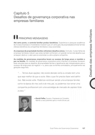 127
Desafios
das
empresas
familiares
Guia Prático de Governança Corporativa
Capítulo 5
Desafios de governança corporativa nas
empresas familiares
PRINCIPAIS MENSAGENS
Até certo ponto, o controle familiar produz benefícios. Experiência e pesquisa acadêmica
de muitas empresas e investidores mostram que um certo grau de propriedade/controle familiar
oferece benefícios às companhias familiares e seus acionistas.
As empresas de propriedade familiar enfrentam desafios únicos. Contudo, muitas falhas de
empresas familiares indicam que estas também enfrentam um grande número de desafios que
ameaçam destruir o valor para os acionistas ou até a própria companhia.
As medidas de governança corporativa levam ao sucesso de longo prazo e mantêm a
paz na família. As medidas de governança corporativa junto à família e à empresa fornecem
boas soluções para os desafios da propriedade familiar e geralmente são indispensáveis para o
sucesso de longo prazo do negócio — e, para a paz na família controladora, principalmente nas
gerações seguintes.
“. . . Temos duas opções; não existe decisão certa ou errada nem uma
que seja melhor do que a outra. Mas o que for preciso fazer será defini-
tivo. Não existe volta. Podemos continuar sendo uma empresa familiar,
como na época do meu avô e do meu pai, ou podemos nos tornar uma
companhia profissional com uma estratégia de mercado de capitais forte
e clara.”
—David Feffer, Suzano, Presidente do Conselho,
falando a seus parentes após a morte de seu pai
Portuguese Practical Guide.indd 127 3/15/10 3:59:35 PM
 