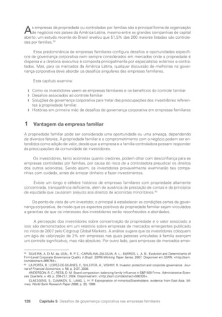 128 Capítulo 5 Desafios de governança corporativa nas empresas familiares
As empresas de propriedade ou controladas por famílias são a principal forma de organização
de negócios nos países da América Latina, mesmo entre as grandes companhias de capital
aberto: um estudo recente do Brasil revelou que 51,5% das 200 maiores listadas são controla-
das por famílias.59
Essa predominância de empresas familiares configura desafios e oportunidades específi-
cos de governança corporativa nem sempre considerados em mercados onde a propriedade é
dispersa e a diretoria executiva é composta principalmente por especialistas externos e contra-
tados. Mas, para os mercados da América Latina, qualquer discussão de melhorias na gover-
nança corporativa deve abordar os desafios singulares das empresas familiares.
Este capítulo examina:
Como os investidores veem as empresas familiares e os benefícios do controle familiar
f
f
Desafios associados ao controle familiar
f
f
Soluções de governança corporativa para tratar das preocupações dos investidores referen-
f
f
tes à propriedade familiar
Histórias em primeira mão de desafios de governança corporativa em empresas familiares
f
f
1 Vantagem da empresa familiar
A propriedade familiar pode ser considerada uma oportunidade ou uma ameaça, dependendo
de diversos fatores. A propriedade familiar e o comprometimento com o negócio podem ser en-
tendidos como adição de valor, desde que a empresa e a família controladora possam responder
às preocupações da comunidade de investidores.
Os investidores, tanto acionistas quanto credores, podem olhar com desconfiança para as
empresas controladas por famílias, por causa do risco de a controladora prejudicar os direitos
dos outros acionistas. Sendo assim, os investidores provavelmente examinarão tais compa-
nhias com cuidado, antes de arriscar dinheiro e fazer investimentos.
Existe um longo e célebre histórico de empresas familiares com propriedade altamente
concentrada, transparência deficiente, além de ausência de prestação de contas e de princípios
de equidade que causaram prejuízo aos direitos de acionistas minoritários.60
Do ponto de vista de um investidor, o principal é estabelecer as condições certas de gover-
nança corporativa, de modo que os aspectos positivos da propriedade familiar sejam vinculados
a garantias de que os interesses dos investidores serão reconhecidos e abordados.
A percepção dos investidores sobre concentração da propriedade e o valor associado a
isso são demonstrados em um relatório sobre empresas de mercados emergentes publicado
no início de 2007 pelo Citigroup Global Markets. A análise sugere que os investidores coloquem
um ágio de valorização de 3% em empresas nas quais pessoas vinculadas à família exerçam
um controle significativo, mas não absoluto. Por outro lado, para empresas de mercados emer-
59
SILVEIRA, A. Di M. da; LEAL, R. P. C.; CARVALHAL-DA-SILVA, A. L.; BARROS, L. A. B.. Evolution and Determinants of
Firm-Level Corporate Governance Quality in Brazil. SSRN Working Paper Series. 2007. Disponível em SSRN: http://ssrn.
com/abstract=995764.
60
LA PORTA, R.; LOPEZ-DE-SILANES, F.; SHLEIFER, A.; VISHNY, R. Investor protection and corporate governance. Jour-
nal of Financial Economics, v. 58, p. 3-27, 2000.
ANDERSON, R. C.; REEB, D. M. Board composition: balancing family Influence in SP 500 Firms. Administrative Scien-
ces Quarterly, v. 49, p. 209-237, 2004. Disponível em: http://ssrn.com/abstract=590305.
CLAESSENS, S.; DJANKOV, S.; LANG, L. H. P. Expropriation of minoritysShareholders: evidence from East Asia. Mi-
meo, World Bank Research Paper 2088, p. 33, 1998.
Portuguese Practical Guide.indd 128 3/15/10 3:59:35 PM
 