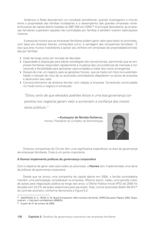 130 Capítulo 5 Desafios de governança corporativa nas empresas familiares
Anderson e Reeb descobriram um resultado semelhante, quando investigaram o vínculo
entre a propriedade das famílias fundadoras e o desempenho das grandes empresas norte-
americanas de capital aberto listadas na SP 500 em 2003.65
A principal descoberta: as empre-
sas familiares superaram aquelas não controladas por famílias e também tiveram valorizações
maiores.
A pesquisa mostra que as empresas familiares podem gerar valor para todos os acionistas,
com base em diversos fatores, conhecidos como ‘a vantagem das companhias familiares.’ É
isso que atrai muitos investidores a aplicar seu dinheiro em empresas de propriedade/controla-
das por famílias:
Visão de longo prazo em tomada de decisões
f
f
Capacidade e disposição para adotar estratégias não convencionais, permitindo que as em-
f
f
presas familiares respondam rapidamente à mudança das circunstâncias de mercado e for-
necendo a flexibilidade para aproveitar oportunidades e tratar dos riscos emergentes
Desejo de criar um negócio para as gerações futuras, que se traduz em foco na sustentabi-
f
f
lidade e redução do risco de os acionistas controladores dilapidarem os ativos da empresa
e destruírem seu valor
Comprometimento da diretoria familiar com relação à empresa, fornecendo continuidade
f
f
no modo como o negócio é conduzido
“Estou certo de que elevados padrões éticos e uma boa governança cor-
porativa nos negócios geram valor e aumentam a confiança dos investi-
dores públicos.”
—Eustaquio de Nicolás Gutierrez,
Homex, Presidente do Conselho de Administração
Diversos companhias do Círculo têm uma significativa experiência na área de governança
de empresas familiares. Esse é um ponto importante.
A Homex implementa práticas de governança corporativa
Com o objetivo de gerar valor para todos os acionistas, a Homex tem implementado uma série
de práticas de governança corporativa.
Desde que se tornou uma companhia de capital aberto em 2004, a família controladora
mantém uma participação considerável na empresa. Mesmo assim, cedeu uma parcela maior
de ações para negociação pública ao longo dos anos: a Oferta Pública Inicial (IPO) de 2005 foi
lançada com 22,2% de ações disponíveis para aquisição. Hoje, outros acionistas detêm 64,9%66
do controle acionário, conforme demonstra a Figura 5.2.
65
ANDERSON, R. C.; REEB, D. M. Board Composition: Who monitors the family. SSRN Discussion Papers, 2003. Dispo-
nível em:  http://ssrn.com/abstract=369620.
66
A partir de 31 de outubro de 2008.
Portuguese Practical Guide.indd 130 3/15/10 3:59:36 PM
 