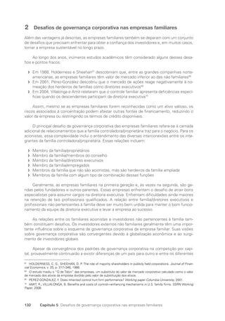132 Capítulo 5 Desafios de governança corporativa nas empresas familiares
2 Desafios de governança corporativa nas empresas familiares
Além das vantagens já descritas, as empresas familiares também se deparam com um conjunto
de desafios que precisam enfrentar para obter a confiança dos investidores e, em muitos casos,
tornar a empresa sustentável no longo prazo.
Ao longo dos anos, inúmeros estudos acadêmicos têm considerado alguns desses desa-
fios e pontos fracos:
Em 1988, Holderness e Sheehan
f
f 67
descobriram que, entre as grandes companhias norte-
americanas, as empresas familiares têm valor de mercado inferior ao das não familiares68
Em 2001, Pérez-González descobriu que o mercado de ações reage negativamente à no-
f
f
meação dos herdeiros de famílias como diretores executivos69
Em 2004, Villalonga e Amit relataram que o controle familiar apresenta deficiências especí-
f
f
ficas quando os descendentes participam da diretoria executiva70
Assim, mesmo se as empresas familiares forem reconhecidas como um ativo valioso, os
riscos associados à concentração podem afastar outras fontes de financiamento, reduzindo o
valor da empresa ou restringindo os termos de crédito disponíveis.
O principal desafio da governança corporativa das empresas familiares refere-se à camada
adicional de relacionamentos que a família controladora/proprietária traz para o negócio. Para os
acionistas, essa complexidade inclui o entendimento das diversas interconexões entre os inte-
grantes da família controladora/proprietária. Essas relações incluem:
Membro da família/proprietários
f
f
Membro da família/membros do conselho
f
f
Membro da família/diretores executivos
f
f
Membro da família/empregados
f
f
Membros da família que não são acionistas, mas são herdeiros da família ampliada
f
f
Membros da família com algum tipo de combinação dessas funções
f
f
Geralmente, as empresas familiares na primeira geração e, às vezes na segunda, são ge-
ridas pelos fundadores e outros parentes. Essas empresas enfrentam o desafio de atrair bons
especialistas para assumir cargos na diretoria executiva. Enfrentam dificuldades ainda maiores
na retenção de tais profissionais qualificados. A relação entre família/diretores executivos e
profissionais não pertencentes à família deve ser muito bem urdida para manter o bom funcio-
namento da equipe de diretoria executiva e levar a empresa ao sucesso.
As relações entre os familiares acionistas e investidores não pertencentes à família tam-
bém constituem desafios. Os investidores externos não familiares geralmente têm uma impor-
tante influência sobre o esquema de governança corporativa da empresa familiar. Suas visões
sobre governança corporativa são convergentes devido à globalização econômica e ao surgi-
mento de investidores globais.
Apesar da convergência dos padrões de governança corporativa na competição por capi-
tal, provavelmente continuarão a existir diferenças de um país para outro e entre os diferentes
67
HOLDERNESS, C. G.; SHEEHAN, D. P. The role of majority shareholders in publicly held corporations. Journal of Finan-
cial Economics, v. 20, p. 317–346, 1988.
68
O estudo mediu o “Q de Tobin” das empresas, um substituto do valor de mercado corporativo calculado como o valor
de mercado dos ativos da empresa dividido pelo valor de substituição dos ativos.
69
PEREZ-GONZALEZ, F. Does inherited control hurt firm performance? Working paper Columbia University, 2001.
70
AMIT, R.; VILLALONGA, B. Benefits and costs of control—enhancing mechanisms in U.S. family firms. SSRN Working
Paper, 2006.
Portuguese Practical Guide.indd 132 3/15/10 3:59:37 PM
 