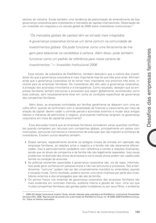 133
Desafios
das
empresas
familiares
Guia Prático de Governança Corporativa
setores da indústria. Existe também uma tendência de padronização do entendimento de boa
governança corporativa para investidores e mercados de capitais internacionais. Observação de
um investidor em resposta a um estudo global de 2006 sobre investidores institucionais:71
“Os mercados globais de capitais têm se tornado mais integrados.
A governança corporativa torna-se um tema comum na comunidade de
investimentos globais. Ela pode funcionar como uma ferramenta de tria-
gem para selecionar os candidatos à carteira. Além disso, pode também
funcionar como um padrão de referência para nossa carteira de
investimentos.”— Investidor Institucional 2006
Esse estudo, da subsidiária da RiskMetrics, também descobriu que a maioria dos investi-
dores diz que a governança corporativa é mais importante hoje do que três anos atrás. Afirmam
ainda que a governança corporativa irá se tornar mais importante nos próximos três anos, in-
clusive para as empresas familiares. Os investidores dão alto valor à governança corporativa,
à proteção dos acionistas minoritários e à transparência. Como resultado, desejam que as em-
presas familiares tenham estruturas e processos que sejam globalmente reconhecidos como
boas práticas, sem necessariamente levar em conta as condições específicas de governança
das companhias familiares.
Além disso, as empresas controladas por famílias geralmente se deparam com uma es-
colha difícil, quando se confrontam com a necessidade de financiar o crescimento por meio da
atração de capital: devem ceder o controle parcial a acionistas externos e mudar seus antigos
hábitos e maneiras de administrar o negócio, promovendo melhorias tangíveis na governança
corporativa em troca de capital de crescimento?
Essa discussão mostra que as empresas familiares consideram várias questões conflitan-
tes quando competem por recursos com companhias globais, principalmente em países com
instituições, estruturas normativas e mecanismos de execução que não inspiram a confiança de
investidores. Existem outros desafios também:
Quase sempre, especialmente durante os estágios iniciais de entrada em operação das
f
f
empresas familiares, as relações entre o negócio e a família não são claramente diferen-
ciadas. Isso é particularmente verdadeiro com referência a contas e relações financeiras,
sendo que os ativos da companhia e da família não são legalmente separados. Isso causa
problemas na distinção dos ativos da empresa e como esses ativos podem ser usados pela
família na condição de acionista.
As políticas existentes associadas à governança corporativa são, via de regra, informais.
f
f
Isso pode gerar confiança em pessoas-chave e não nas estruturas e processos. Tais enten-
dimentos “comuns” podem não ser tão universalmente mantidos ou entendidos, quando
a situação muda. Como resultado, poderia ocorrer uma certa incerteza por parte dos inves-
tidores externos e dos empregados que não são da família.
Os pontos fracos nos sistemas de governança corporativa das empresas familiares são
f
f
mais evidentes em controles internos, auditoria interna e gestão de risco. Uma vez que
muitas companhias familiares são geridas pelos fundadores ou por seus filhos, o ambiente
71
2006 ISS Global Institutional Investor Study, estudo realizado pela subsidiária da RiskMetrics, Institutional Shareholder
Services (ISS), 2006. Reproduzido de acordo com a permissão do RiskMetrics Group, Inc. © 2006–2009 RiskMetrics Group,
Inc. Todos os direitos reservados.
Portuguese Practical Guide.indd 133 3/15/10 3:59:38 PM
 