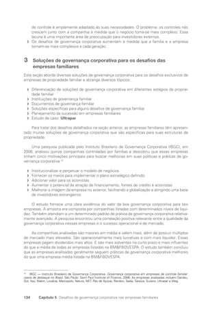 134 Capítulo 5 Desafios de governança corporativa nas empresas familiares
de controle é amplamente adaptado às suas necessidades. O problema: os controles não
crescem junto com a companhia à medida que o negócio torna-se mais complexo. Essa
lacuna é uma importante área de preocupação para investidores externos.
Os desafios de governança corporativa aumentam à medida que a família e a empresa
f
f
tornam-se mais complexos a cada geração.
3 Soluções de governança corporativa para os desafios das
empresas familiares
Esta seção aborda diversas soluções de governança corporativa para os desafios exclusivos de
empresas de propriedade familiar e abrange diversos tópicos:
Diferenciação de soluções de governança corporativa em diferentes estágios da proprie-
f
f
dade familiar
Instituições de governança familiar
f
f
Documentos de governança familiar
f
f
Soluções específicas para alguns desafios de governança familiar
f
f
Planejamento da sucessão em empresas familiares
f
f
Estudo de caso:
f
f Ultrapar
Para tratar dos desafios detalhados na seção anterior, as empresas familiares têm apresen-
tado muitas soluções de governança corporativa que são específicas para suas estruturas de
propriedade.
Uma pesquisa publicada pelo Instituto Brasileiro de Governança Corporativa (IBGC), em
2006, analisou quinze companhias controladas por famílias e descobriu que essas empresas
tinham cinco motivações principais para buscar melhorias em suas políticas e práticas de go-
vernança corporativa:72
Institucionalizar e perpetuar o modelo de negócios
f
f
Fornecer os meios para implementar o plano estratégico definido
f
f
Adicionar valor para os acionistas
f
f
Aumentar o potencial de atração de financiamento, fontes de crédito e acionistas
f
f
Melhorar a imagem da empresa no exterior, facilitando a globalização e atingindo uma base
f
f
de investidores estrangeiros
O estudo fornece uma clara evidência do valor da boa governança corporativa para tais
empresas. A amostra era composta por companhias listadas com determinados níveis de liqui-
dez. Também atendiam a um determinado padrão de prática de governança corporativa relativa-
mente avançado. A pesquisa encontrou uma correlação positiva relevante entre a qualidade da
governança corporativa nessas empresas e o sucesso operacional e de mercado.
As companhias analisadas são maiores em média e valem mais, além de possuir múltiplos
de mercado mais elevados. São operacionalmente mais lucrativas e com mais liquidez. Essas
empresas pagam dividendos mais altos. E são mais solventes no curto prazo e mais influentes
do que a média de todas as empresas listadas na BMFBOVESPA. O estudo também concluiu
que as empresas analisadas geralmente seguem práticas de governança corporativa melhores
do que uma empresa média listada na BMFBOVESPA.
72
IBGC — Instituto Brasileiro de Governança Corporativa. Governança corporativa em empresas de controle familiar:
casos de destaque no Brasil. São Paulo: Saint Paul Institute of Finance, 2006. As empresas analisadas incluem Gerdau,
Gol, Itaú, Klabin, Localiza, Marcopolo, Natura, NET, Pão de Açúcar, Randon, Sadia, Saraiva, Suzano, Ultrapar e Weg.
Portuguese Practical Guide.indd 134 3/15/10 3:59:38 PM
 