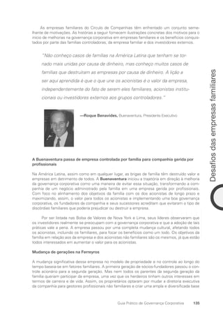 135
Desafios
das
empresas
familiares
Guia Prático de Governança Corporativa
As empresas familiares do Círculo de Companhias têm enfrentado um conjunto seme-
lhante de motivações. As histórias a seguir fornecem ilustrações concretas dos motivos para o
início de melhorias na governança corporativa em empresas familiares e os benefícios conquis-
tados por parte das famílias controladoras, da empresa familiar e dos investidores externos.
“Não conheço casos de famílias na América Latina que tenham se tor-
nado mais unidas por causa de dinheiro, mas conheço muitos casos de
famílias que destruíram as empresas por causa de dinheiro. A lição a
ser aqui aprendida é que o que une os acionistas é o valor da empresa,
independentemente do fato de serem eles familiares, acionistas institu-
cionais ou investidores externos aos grupos controladores.”
—Roque Benavides, Buenaventura, Presidente Executivo
A Buenaventura passa de empresa controlada por família para companhia gerida por
profissionais
Na América Latina, assim como em qualquer lugar, as brigas de família têm destruído valor e
empresas em detrimento de todos. A Buenaventura iniciou a trajetória em direção à melhoria
da governança corporativa como uma maneira de evitar essa situação, transformando a com-
panhia de um negócio administrado pela família em uma empresa gerida por profissionais.
Com foco no alinhamento dos objetivos da família com os dos acionistas de longo prazo e
maximizando, assim, o valor para todos os acionistas e implementando uma boa governança
corporativa, os fundadores da companhia e seus sucessores acreditam que evitaram o tipo de
discórdias familiares que poderia prejudicar ou destruir a empresa.
Por ser listada nas Bolsa de Valores de Nova York e Lima, seus líderes observaram que
os investidores realmente se preocupam com a governança corporativa e que a adoção de tais
práticas vale a pena. A empresa passou por uma completa mudança cultural, afetando todos
os acionistas, incluindo os familiares, para focar os benefícios como um todo. Os objetivos da
família em relação aos da empresa e dos acionistas não familiares são os mesmos, já que estão
todos interessados em aumentar o valor para os acionistas.
Mudança de gerações na Ferreyros
A mudança significativa dessa empresa no modelo de propriedade e no controle ao longo do
tempo baseia-se em fatores familiares. A primeira geração de sócios-fundadores passou o con-
trole acionário para a segunda geração. Mas nem todos os parentes da segunda geração da
família queriam participar da empresa, uma vez que os herdeiros tinham outros interesses em
termos de carreira e de vida. Assim, os proprietários optaram por mudar a diretoria executiva
da companhia para gestores profissionais não familiares e criar uma ampla e diversificada base
Portuguese Practical Guide.indd 135 3/15/10 3:59:38 PM
 