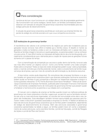 137
Desafios
das
empresas
familiares
Guia Prático de Governança Corporativa
Para consideração
Lembre-se de que o que funciona em um estágio desse ciclo de propriedade geralmente
não funciona bem nos outros estágios. Sendo assim, as famílias controladoras devem
observar com atenção as soluções de governança corporativa recomendadas para seu
estágio particular de desenvolvimento.
A solução de governança corporativa escolhida por você para sua empresa familiar de-
pende do estágio do controle acionário em que a sua companhia se encontra.
3.2 Instituições de governança familiar
A transferência dos valores e do conhecimento do negócio por parte dos fundadores para as
gerações futuras torna-se mais difícil à medida que a família cresce. O desafio é manter as
gerações e todos os herdeiros unidos e com os interesses alinhados com o passar dos anos.
Quando as famílias chegam à terceira e à quarta gerações, os parentes podem mal se conhecer
uns aos outros. É mais difícil manter os interesses alinhados dentro de uma família grande, prin-
cipalmente considerando-se que a demanda para a criação de riqueza para as gerações futuras
aumenta com o passar do tempo.
Com a intensificação da competição por recursos e poder dentro da família, torna-se cada
vez mais difícil manter um objetivo comum. Como uma família mantém uma visão comparti-
lhada sobre a empresa? Todos os tipos de visões divergentes podem surgir: sobre propriedade,
sobre o nível de controle que a família pretende manter, sobre o envolvimento da família na go-
vernança da empresa, quer por meio do conselho de administração ou da diretoria executiva.
A boa notícia: existe ajuda disponível. Os consultores das empresas familiares e os gru-
pos focados em governança corporativa dizem que diversas publicações facilmente acessíveis
podem ajudar as famílias e suas companhias a descobrir as respectivas respostas a essas e a
outras questões relevantes. O IFC Family Business Governance Handbook 74
(Manual de Gover-
nança Corporativa de Empresas Familiares), publicado pela Corporação Financeira Internacional
(IFC), recomenda o estabelecimento de instituições de governança familiar que possam ajudar
a fortalecer a harmonia entre os parentes e sua relação com a companhia.
O manual, com o objetivo de orientar as famílias quando iniciam as melhores práticas de
governança nos níveis corporativo e familiar, sugere que, ao permitir que os familiares reúnam-
se sob uma ou mais estruturas organizadas, os vínculos de comunicação entre eles e seu ne-
gócio são fortalecidos. Essa abordagem também fornece oportunidade aos parentes para for-
marem redes e discutirem questões associadas à empresa e à família. A Tabela 5.4 destaca os
tipos de estruturas de governança corporativa que as famílias podem estabelecer, dependendo
do estágio de desenvolvimento da empresa. Além das estruturas associadas à governança
corporativa apresentadas na tabela a seguir, as famílias podem levar em conta o estabeleci-
mento de outras estruturas, como escritório familiar, comitê de Educação, comitê de Resgate
de Ações e comitê de Plano de Carreira.
74
IFC — International Finance Corporation. Family business governance handbook. 2008. Disponível em: http://www.
ifc.org/ifcext/corporategovernance.nsf/AttachmentsByTitle/Family+Business_Second_ Edition_English+/$FILE/Englilsh_
Family_Business_Final_2008.pdf, p. 31–32.
Portuguese Practical Guide.indd 137 3/15/10 3:59:40 PM
 