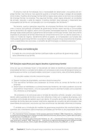 140 Capítulo 5 Desafios de governança corporativa nas empresas familiares
O próximo nível de formalização traz a necessidade de desenvolver uma política de em-
prego familiar. Isso torna-se mais aparente quando a companhia atinge o estágio de sociedade
entre irmãos. A política de emprego familiar define regras claras sobre os termos e as condições
de emprego familiar na empresa. Para algumas famílias, essas regras estipulam as condições
de entrada, retenção e saída do negócio. A política também deve abranger o tratamento dos
empregados da família em comparação com os empregados não familiares.76
Na terceira, quarta e gerações seguintes, as empresas familiares mal conseguem sobre-
viver a menos que políticas completas de governança familiar sejam escritas e comunicadas
dentro da família e do negócio, assim como às partes interessadas externas. O documento que
abrange todas essas políticas é geralmente denominado constituição familiar. Esse documento
expressa os princípios da família referentes ao comprometimento com os valores essenciais, a
visão e a missão do negócio. Geralmente define os papéis, as composições e as funções das
instituições de governança familiar e os próprios órgãos de governança corporativa da empresa,
como a assembleia dos acionistas, o conselho de administração e a diretoria executiva.77
Para consideração
A criação de uma constituição familiar codificará todas as políticas de governança corpo-
rativa referentes à sua família.
3.4 Soluções específicas para alguns desafios à governança familiar
Uma vez que as empresas focam a manutenção de todos os benefícios proporcionados pela
propriedade familiar e o complemento deles com processos e estruturas de boa governança cor-
porativa para aumentar a competitividade e promover o crescimento, elas enfrentarão desafios.
As soluções usadas incluirão mecanismos para:
Separar funções de propriedade, controle e diretoria executiva
f
f
Criar escritórios familiares para esclarecer os limites entre as contas da família e as da
f
f
empresa
Desenvolver as habilidades e o conhecimento dos herdeiros, de modo a poderem se tornar
f
f
proprietários responsáveis, uma vez que podem assumir diversas funções como proprietá-
rios, diretores ou empregados
Os processos e as estruturas para a tomada de decisões sofrerão variação: uma coisa é
decidir sobre questões de família e outra, bem diferente, é lidar com o negócio da empresa, com
questões como divisão de capital e assim por diante. O conselho de família, criado para tratar de
questões da família deve permanecer totalmente separado do conselho de administração e das
assembleias de acionistas, estruturas cujo foco encontra-se nas decisões referentes à empresa.
É verdade que a introdução de medidas de governança corporativa não resolverá todas as
questões dos investidores sobre empresas controladas por famílias ou de propriedade familiar.
76
IFC—International Finance Corporation. Family business governance handbook. 2008. Disponível em: http://www.
ifc.org/ifcext/corporategovernance.nsf/AttachmentsByTitle/Family+Business_Second_Edition_English+/$FILE/Englilsh_
Family_Business_Final_2008.pdf, p. 23–27.
77
Para obter mais informações sobre constituições familiares, ver : IFC — International Finance Corporation. Family bus­
i­
ness governance handbook. 2008. Disponível em: http://www.ifc.org/ifcext/corporategovernance.nsf/AttachmentsBy
Title/Family+Business_Second_ Edition_English+/$FILE/Englilsh_Family_Business_Final_2008.pdf, p. 24–25.
Portuguese Practical Guide.indd 140 3/15/10 3:59:42 PM
 