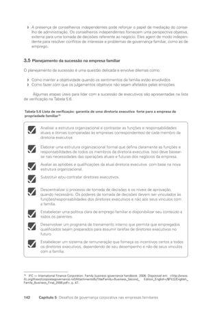 142 Capítulo 5 Desafios de governança corporativa nas empresas familiares
A presença de conselheiros independentes pode reforçar o papel de mediação do conse-
f
f
lho de administração. Os conselheiros independentes fornecem uma perspectiva objetiva,
externa para uma tomada de decisões referente ao negócio. Eles agem de modo indepen-
dente para resolver conflitos de interesse e problemas de governança familiar, como as de
emprego.
3.5 Planejamento da sucessão na empresa familiar
O planejamento da sucessão é uma questão delicada e envolve dilemas como:
Como manter a objetividade quando os sentimentos da família estão envolvidos
f
f
Como fazer com que os julgamentos objetivos não sejam afetados pelas emoções
f
f
Algumas etapas úteis para lidar com a sucessão de executivos são apresentadas na lista
de verificação na Tabela 5.6.
78
IFC — International Finance Corporation. Family business governance handbook. 2008. Disponível em: http://www.
ifc.org/ifcext/corporategovernance.nsf/AttachmentsByTitle/Family+Business_Second_ Edition_English+/$FILE/Englilsh_
Family_Business_Final_2008.pdf, p. 47.
Analisar a estrutura organizacional e contrastar as funções e responsabilidades
atuais e ótimas (comparadas às empresas correspondentes) de cada membro da
diretoria executiva.
Elaborar uma estrutura organizacional formal que defina claramente as funções e
responsabilidades de todos os membros da diretoria executiva. Isso deve basear-
se nas necessidades das operações atuais e futuras dos negócios da empresa.
Avaliar as aptidões e qualificações da atual diretoria executiva com base na nova
estrutura organizacional.
Substituir e/ou contratar diretores executivos.
Descentralizar o processo de tomada de decisões e os níveis de aprovação,
quando necessário. Os poderes de tomada de decisões devem ser vinculados às
funções/responsabilidades dos diretores executivos e não aos seus vínculos com
a família.
Estabelecer uma política clara de emprego familiar e disponibilizar seu conteúdo a
todos os parentes.
Desenvolver um programa de treinamento interno que permita que empregados
qualificados sejam preparados para assumir tarefas de diretores executivos no
futuro.
Estabelecer um sistema de remuneração que forneça os incentivos certos a todos
os diretores executivos, dependendo de seu desempenho e não de seus vínculos
com a família.
Tabela 5.6 Lista de verificação: garantia de uma diretoria executiva forte para a empresa de
propriedade familiar78
Portuguese Practical Guide.indd 142 3/15/10 3:59:44 PM
 