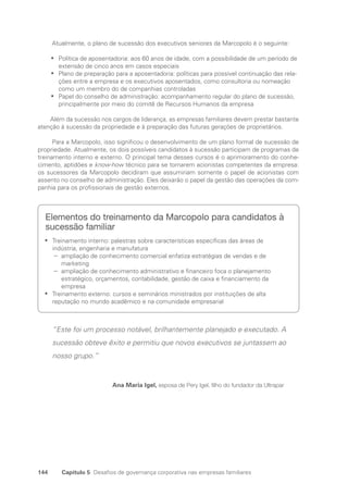 144 Capítulo 5 Desafios de governança corporativa nas empresas familiares
Atualmente, o plano de sucessão dos executivos seniores da Marcopolo é o seguinte:
Política de aposentadoria: aos 60 anos de idade, com a possibilidade de um período de
•
•
extensão de cinco anos em casos especiais
Plano de preparação para a aposentadoria: políticas para possível continuação das rela-
•
•
ções entre a empresa e os executivos aposentados, como consultoria ou nomeação
como um membro do de companhias controladas
Papel do conselho de administração: acompanhamento regular do plano de sucessão,
•
•
principalmente por meio do comitê de Recursos Humanos da empresa
Além da sucessão nos cargos de liderança, as empresas familiares devem prestar bastante
atenção à sucessão da propriedade e à preparação das futuras gerações de proprietários.
Para a Marcopolo, isso significou o desenvolvimento de um plano formal de sucessão de
propriedade. Atualmente, os dois possíveis candidatos à sucessão participam de programas de
treinamento interno e externo. O principal tema desses cursos é o aprimoramento do conhe-
cimento, aptidões e know-how técnico para se tornarem acionistas competentes da empresa:
os sucessores da Marcopolo decidiram que assumiriam somente o papel de acionistas com
assento no conselho de administração. Eles deixarão o papel da gestão das operações da com-
panhia para os profissionais de gestão externos.
Elementos do treinamento da Marcopolo para candidatos à
sucessão familiar
Treinamento interno: palestras sobre características específicas das áreas de
•
•
indústria, engenharia e manufatura
ampliação de conhecimento comercial enfatiza estratégias de vendas e de
−
−
marketing
ampliação de conhecimento administrativo e financeiro foca o planejamento
−
−
estratégico, orçamentos, contabilidade, gestão de caixa e financiamento da
empresa
Treinamento externo: cursos e seminários ministrados por instituições de alta
•
•
reputação no mundo acadêmico e na comunidade empresarial
“Este foi um processo notável, brilhantemente planejado e executado. A
sucessão obteve êxito e permitiu que novos executivos se juntassem ao
nosso grupo.”
Ana Maria Igel, esposa de Pery Igel, filho do fundador da Ultrapar
Portuguese Practical Guide.indd 144 3/15/10 3:59:45 PM
 