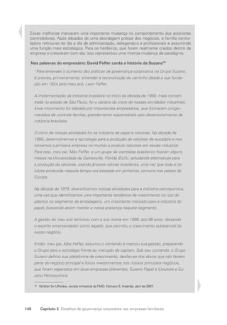 148 Capítulo 5 Desafios de governança corporativa nas empresas familiares
Essas melhorias marcaram uma importante mudança no comportamento dos acionistas
controladores. Após décadas de uma abordagem prática dos negócios, a família contro-
ladora retirou-se do dia a dia da administração, delegando-a a profissionais e assumindo
uma função mais estratégica. Para os herdeiros, que foram realmente criados dentro da
empresa e cresceram com ela, isso representou uma imensa mudança de paradigma.
Nas palavras do empresário: David Feffer conta a história da Suzano79
“Para entender o aumento das práticas de governança corporativa no Grupo Suzano,
é preciso, primeiramente, entender a reconstrução do caminho desde a sua funda-
ção em 1924 pelo meu avô, Leon Feffer.
A implementação da indústria brasileira no início da década de 1950, mais concen-
trada no estado de São Paulo, foi o cenário do início de nossas atividades industriais.
Esse movimento foi liderado por importantes empresários, que formaram conglo­
merados de controle familiar, grandemente responsáveis pelo desenvolvimento da
indústria brasileira.
O início de nossas atividades foi na indústria de papel e celulose. Na década de
1950, desenvolvemos a tecnologia para a produção de celulose de eucalipto e nos
tornamos a primeira empresa no mundo a produzir celulose em escala industrial.
Para isso, meu pai, Max Feffer, e um grupo de cientistas brasileiros ficaram alguns
meses na Universidade de Gainesville, Flórida (EUA), estudando alternativas para
a produção de celulose, usando árvores nativas brasileiras, uma vez que toda a ce-
lulose produzida naquele tempo era baseada em pinheiros, comuns nos países da
Europa.
Na década de 1970, diversificamos nossas atividades para a indústria petroquímica,
uma vez que identificamos uma importante tendência de crescimento no uso do
plástico no segmento de embalagens, um importante mercado para a indústria do
papel, buscando assim manter a nossa presença naquele segmento.
A gestão do meu avô terminou com a sua morte em 1999, aos 96 anos, deixando
o espírito empreendedor como legado, que permitiu o crescimento substancial do
nosso negócio.
Então, meu pai, Max Feffer, assumiu o comando e marcou sua gestão, preparando
o Grupo para a estratégia frente ao mercado de capitais. Sob seu comando, o Grupo
Suzano definiu sua plataforma de crescimento, desfez-se dos ativos que não faziam
parte do negócio principal e focou investimentos nos nossos principais negócios,
que foram separados em duas empresas diferentes, Suzano Papel e Celulose e Su-
zano Petroquímica.
79
Written for UPsides, revista trimestral da FMO, Número 2, Holanda, abril de 2007.
Portuguese Practical Guide.indd 148 3/15/10 3:59:45 PM
 