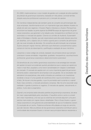 151
Desafios
das
empresas
familiares
Guia Prático de Governança Corporativa
Em 2003, implementamos o novo modelo de gestão com a adoção de altos padrões
de práticas de governança corporativa, baseada em três pilares: controle familiar,
direção executiva profissional e parceria com o mercado de capitais.
Os membros independentes são também parte do conselho de administração das
duas empresas, transformando-os em um importante lugar para debates focados na
adição de valor aos negócios. A Suzano Papel e Celulose e a Suzano Petroquímica
encontram-se listadas na parte especial da BMFBovespa de segmentos de gover-
nança corporativa, que garantem uma relação justa, transparente e confiável com os
acionistas e o mercado de capitais. Criamos os comitês de Auditoria; Sustentabili-
dade e Estratégia; e Gestão, que são responsáveis pela discussão desses assuntos
em detalhes, com o objetivo de um melhor suporte para o conselho de administra-
ção nas suas tomadas de decisões. Os conselhos de administração nas empresas
Suzano possuem regras internas, definindo suas diretrizes e procedimentos opera-
cionais em termos de desempenho, qualificação e avaliação de seus membros.
Lançamos o nosso código de conduta, baseado nos princípios éticos que sempre
orientaram nossas atividades: integridade, igualdade, transparência, reconhecimento
profissional, governança corporativa e desenvolvimento sustentável.
Os benefícios de uma melhor governança corporativa e da estratégia de mercado
de capitais tornaram-se evidentes quando percebemos que o acesso ao capital era
maior e mais fácil, acoplado a uma menor sensibilidade em relação à volatilidade
do mercado. O mercado de capitais tem um outro importante papel de permanen-
temente avaliar o desempenho da empresa e de sua gestão. Se os resultados não
atenderem às expectativas, eles serão criticados por analistas e os investidores
tenderão a recuar. É uma questão de coerência entre o que é prometido e o que
é feito. Se houver uma boa gestão, o que foi prometido será cumprido e o capital
fluirá. Caso contrário, o mercado penalizará a empresa. Não há como esconder essa
realidade. A gestão é positiva ou negativa. O mercado de capitais, naturalmente, é
prático, muito claro e pragmático.
Quando uma empresa adota elevados padrões de governança corporativa, ela deve
ter maior responsabilidade pelos resultados. O equilíbrio entre o certo e o errado
tem maior importância, uma vez que os sistemas de controle adquirem uma pers­
pectiva mais ampla com regras claras e detalhadas. Para o Grupo Suzano, a gover-
nança corporativa é uma garantia da sustentabilidade do que os fundadores criaram.
É a evolução de um sonho. Podemos enfrentar dificuldades ao longo do caminho,
que são naturais. Mas as práticas de boa governança corporativa contribuem para a
continuidade das empresas Suzano, e tornam seus princípios básicos resistentes a
Portuguese Practical Guide.indd 151 3/15/10 3:59:46 PM
 