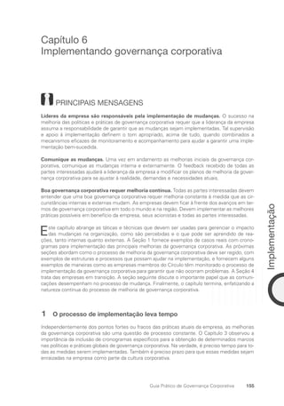 155
Implementação
Guia Prático de Governança Corporativa
Capítulo 6
Implementando governança corporativa
PRINCIPAIS MENSAGENS
Líderes da empresa são responsáveis pela implementação de mudanças. O sucesso na
melhoria das políticas e práticas de governança corporativa requer que a liderança da empresa
assuma a responsabilidade de garantir que as mudanças sejam implementadas. Tal supervisão
e apoio à implementação definem o tom apropriado, acima de tudo, quando combinados a
mecanismos eficazes de monitoramento e acompanhamento para ajudar a garantir uma imple-
mentação bem-sucedida.
Comunique as mudanças. Uma vez em andamento as melhorias iniciais da governança cor-
porativa, comunique as mudanças interna e externamente. O feedback recebido de todas as
partes interessadas ajudará a liderança da empresa a modificar os planos de melhoria da gover-
nança corporativa para se ajustar à realidade, demandas e necessidades atuais.
Boa governança corporativa requer melhoria contínua. Todas as partes interessadas devem
entender que uma boa governança corporativa requer melhoria constante à medida que as cir-
cunstâncias internas e externas mudam. As empresas devem ficar à frente dos avanços em ter-
mos de governança corporativa em todo o mundo e na região. Devem implementar as melhores
práticas possíveis em benefício da empresa, seus acionistas e todas as partes interessadas.
Este capítulo abrange as táticas e técnicas que devem ser usadas para gerenciar o impacto
das mudanças na organização, como são percebidas e o que pode ser aprendido de rea-
ções, tanto internas quanto externas. A Seção 1 fornece exemplos de casos reais com crono-
gramas para implementação das principais melhorias da governança corporativa. As próximas
seções abordam como o processo de melhoria da governança corporativa deve ser regido, com
exemplos de estruturas e processos que possam ajudar na implementação, e fornecem alguns
exemplos de maneiras como as empresas membros do Círculo têm monitorado o processo de
implementação da governança corporativa para garantir que não ocorram problemas. A Seção 4
trata das empresas em transição. A seção seguinte discute o importante papel que as comuni-
cações desempenham no processo de mudança. Finalmente, o capítulo termina, enfatizando a
natureza contínua do processo de melhoria de governança corporativa.
1 O processo de implementação leva tempo
Independentemente dos pontos fortes ou fracos das práticas atuais da empresa, as melhorias
da governança corporativa são uma questão de processo constante. O Capítulo 3 observou a
importância da inclusão de cronogramas específicos para a obtenção de determinados marcos
nas políticas e práticas globais de governança corporativa. Na verdade, é preciso tempo para to-
das as medidas serem implementadas. Também é preciso prazo para que essas medidas sejam
enraizadas na empresa como parte da cultura corporativa.
Portuguese Practical Guide.indd 155 3/15/10 3:59:48 PM
 