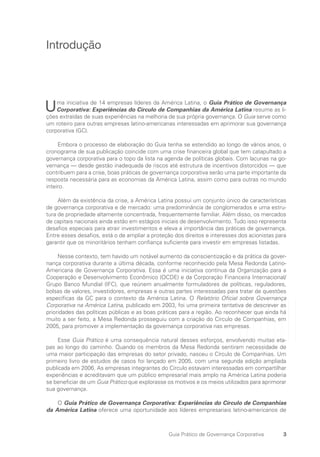 3
Guia Prático de Governança Corporativa
Introdução
Uma iniciativa de 14 empresas líderes da América Latina, o Guia Prático de Governança
Corporativa: Experiências do Círculo de Companhias da América Latina resume as li-
ções extraídas de suas experiências na melhoria de sua própria governança. O Guia serve como
um roteiro para outras empresas latino-americanas interessadas em aprimorar sua governança
corporativa (GC).
Embora o processo de elaboração do Guia tenha se estendido ao longo de vários anos, o
cronograma de sua publicação coincide com uma crise financeira global que tem catapultado a
governança corporativa para o topo da lista na agenda de políticas globais. Com lacunas na go-
vernança — desde gestão inadequada de riscos até estrutura de incentivos distorcidos — que
contribuem para a crise, boas práticas de governança corporativa serão uma parte importante da
resposta necessária para as economias da América Latina, assim como para outras no mundo
inteiro.
Além da existência da crise, a América Latina possui um conjunto único de características
de governança corporativa e de mercado: uma predominância de conglomerados e uma estru-
tura de propriedade altamente concentrada, frequentemente familiar. Além disso, os mercados
de capitais nacionais ainda estão em estágios iniciais de desenvolvimento. Tudo isso representa
desafios especiais para atrair investimentos e eleva a importância das práticas de governança.
Entre esses desafios, está o de ampliar a proteção dos direitos e interesses dos acionistas para
garantir que os minoritários tenham confiança suficiente para investir em empresas listadas.
Nesse contexto, tem havido um notável aumento da conscientização e da prática da gover-
nança corporativa durante a última década, conforme reconhecido pela Mesa Redonda Latino-
Americana de Governança Corporativa. Essa é uma iniciativa contínua da Organização para a
Cooperação e Desenvolvimento Econômico (OCDE) e da Corporação Financeira Internacional/
Grupo Banco Mundial (IFC), que reúnem anualmente formuladores de políticas, reguladores,
bolsas de valores, investidores, empresas e outras partes interessadas para tratar de questões
específicas da GC para o contexto da América Latina. O Relatório Oficial sobre Governança
Corporativa na América Latina, publicado em 2003, foi uma primeira tentativa de descrever as
prioridades das políticas públicas e as boas práticas para a região. Ao reconhecer que ainda há
muito a ser feito, a Mesa Redonda prosseguiu com a criação do Círculo de Companhias, em
2005, para promover a implementação da governança corporativa nas empresas.
Esse Guia Prático é uma consequência natural desses esforços, envolvendo muitas eta-
pas ao longo do caminho. Quando os membros da Mesa Redonda sentiram necessidade de
uma maior participação das empresas do setor privado, nasceu o Círculo de Companhias. Um
primeiro livro de estudos de casos foi lançado em 2005, com uma segunda edição ampliada
publicada em 2006. As empresas integrantes do Círculo estavam interessadas em compartilhar
experiências e acreditavam que um público empresarial mais amplo na América Latina poderia
se beneficiar de um Guia Prático que explorasse os motivos e os meios utilizados para aprimorar
sua governança.
O Guia Prático de Governança Corporativa: Experiências do Círculo de Companhias
da América Latina oferece uma oportunidade aos líderes empresariais latino-americanos de
Portuguese Practical Guide.indd 3 3/15/10 3:58:08 PM
 