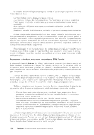 158 Capítulo 6 Implementando governança corporativa
O conselho de administração encarregou o comitê de Governança Corporativa com uma
missão de cinco itens:
Monitorar todo o sistema de governança da empresa
f
f
Acompanhar a evolução das melhores práticas internacionais de governança corporativa
f
f
Propor ajustes e melhorias ao sistema de governança corporativa da empresa, quando
f
f
­
necessário
Acompanhar as medidas de governança corporativa aprovadas pelo conselho de
f
f
administração
Reportar ao conselho de administração a situação e o progresso da governança corporativa
f
f
Quando o cargo de secretário foi criado dois anos depois, a intenção do conselho de admi-
nistração era fornecer à organização um profissional em tempo integral que pudesse garantir a
operação adequada do sistema de governança corporativa, além de buscar e propor melhorias
em uma base contínua. O secretário é a interface entre a diretoria executiva e os membros do
conselho de administração da empresa sobre questões de governança corporativa, facilitando o
diálogo entre essas entidades corporativas.
Dois anos depois de concluir a atualização das práticas de governança , a empresa fez outra
mudança, expandindo o escopo de responsabilidade para o executivo encarregado do planeja-
mento estratégico e movendo o papel de supervisão da governança gorporativa para a função
desse executivo.
Processo de evolução da governança corporativa na CPFL Energia
A experiência da CPFL Energia em relação à estrutura de governança corporativa evoluiu ao
longo do tempo à medida que foi exigido pelo contexto de negócios. Em sua etapa inicial, de
implementação do sistema de governança corporativa, a empresa atribuiu a um executivo a
tarefa de assessorar e apoiar a diretoria executiva em relação às novas práticas implementadas
pela companhia.
Ao longo dos anos, o contexto de negócios se alterou, isto é, a empresa atingiu suas pri-
meiras metas de governança corporativa e houve mudanças nos ambientes interno e externo.
Por exemplo, a Lei de Sarbanes-Oxley e os regulamentos internacionais do mercado de capitais
expandiu o escopo das atividades desenvolvidas pela área de governança corporativa.
Os líderes perceberam que chegara o momento de rever a sua estrutura de governança
corporativae a área de governança corporativa subdivididiu-se para contemplar funções:
A função de
•
• compliance transformou-se em gestão de riscos para apoiar o diretor
presidente, o diretor vice-presidente financeiro e o conselho fiscal no monitoramento
do controle interno, entre outros.
As atividades de apoio ao conselho e seus comitês, e aos acionistas
•
•
controladores,assim como o aprimoramento das práticas de governança corporativa
foram atribuídos a outro executivo. Os atos societários inerentes ao processo decisório
também foram transferidas do Departamento Jurídico para a nova área de governança
corporativa, reportando diretamente ao presidente do conselho, ou seja, outra mu-
dança da estrutura inicial.
A implementação do novo modelo de governança corporativa tem sido uma parte essencial
do processo de monitoramento das práticas de governança e assegurado que este está em con-
tínuo aperfeiçoamento. Além de sua nova estrutura de governança corporativa, a CPFL Energia
criou um conjunto de ferramentas de gestão. A ferramenta criada para acompanhar e antever
futuras decisões é conhecida internamente como “pipeline”.
Portuguese Practical Guide.indd 158 3/15/10 3:59:50 PM
 