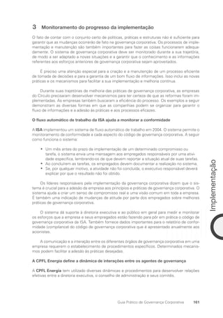 161
Implementação
Guia Prático de Governança Corporativa
3 Monitoramento do progresso da implementação
O fato de contar com o conjunto certo de políticas, práticas e estruturas não é suficiente para
garantir que as mudanças ocorrerão de fato na governança corporativa. Os processos de imple-
mentação e manutenção são também importantes para fazer as coisas funcionarem adequa-
damente. O sistema de governança corporativa deve ser monitorado durante a sua trajetória,
de modo a ser adaptado a novas situações e a garantir que o conhecimento e as informações
referentes aos esforços anteriores de governança corporativa sejam aproveitados.
É preciso uma atenção especial para a criação e a manutenção de um processo eficiente
de tomada de decisões e para a garantia de um bom fluxo de informações. Isso inclui as novas
práticas e os mecanismos para facilitar a sua implementação e melhoria contínua.
Durante suas trajetórias de melhoria das práticas de governança corporativa, as empresas
do Círculo precisaram desenvolver mecanismos para ter certeza de que as reformas foram im-
plementadas. As empresas também buscaram a eficiência do processo. Os exemplos a seguir
demonstram as diversas formas em que as companhias podem se organizar para garantir o
fluxo de informações e a adesão às práticas e aos processos eficazes.
O fluxo automático de trabalho da ISA ajuda a monitorar a conformidade
A ISA implementou um sistema de fluxo automático de trabalho em 2004. O sistema permite o
monitoramento da conformidade a cada aspecto do código de governança corporativa. A seguir
como funciona o sistema:
Um mês antes do prazo da implementação de um determinado compromisso ou
•
•
tarefa, o sistema envia uma mensagem aos empregados responsáveis por uma ativi-
dade específica, lembrando-os de que devem reportar a situação atual de suas tarefas.
Ao concluírem as tarefas, os empregados devem documentar a realização no sistema.
•
•
Se, por qualquer motivo, a atividade não foi concluída, o executivo responsável deverá
•
•
explicar por que o resultado não foi obtido.
Os líderes responsáveis pela implementação da governança corporativa dizem que o sis-
tema é crucial para a adesão da empresa aos princípios e práticas de governança corporativa. O
sistema ajuda a criar um senso de compromisso real e uma visão comum em toda a empresa.
É também uma indicação de mudanças de atitude por parte dos empregados sobre melhores
práticas de governança corporativa.
O sistema dá suporte à diretoria executiva e ao público em geral para medir e monitorar
os esforços que a empresa e seus empregados estão fazendo para pôr em prática o código de
governança corporativa da ISA. Também fornece dados importantes para o relatório de confor-
midade (compliance) do código de governança corporativa que é apresentado anualmente aos
acionistas.
A comunicação e a interação entre os diferentes órgãos de governança corporativa em uma
empresa requerem o estabelecimento de procedimentos específicos. Determinados mecanis-
mos podem facilitar a adesão às práticas desejadas.
A CPFL Energia define a dinâmica de interações entre os agentes de governança
A CPFL Energia tem utilizado diversas dinâmicas e procedimentos para desenvolver relações
efetivas entre a diretoria executiva, o conselho de administração e seus comitês.
Portuguese Practical Guide.indd 161 3/15/10 3:59:51 PM
 