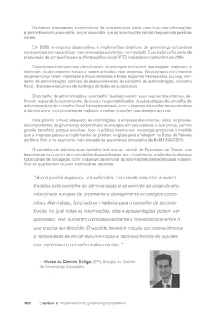 162 Capítulo 6 Implementando governança corporativa
Os líderes entenderam a importância de uma estrutura sólida com fluxo das informações
e procedimentos adequados, a qual possibilita que as informações certas cheguem às pessoas
certas.
Em 2003, a empresa desenvolveu e implementou diretrizes de governança corporativa
consistentes com as práticas mais avançadas existentes no mercado. Esse esforço foi parte da
preparação da companhia para a oferta pública inicial (IPO) realizada em setembro de 2004.
Consultores internacionais identificaram os principais processos que exigiam melhorias e
definiram os documentos iniciais a serem adotados pela empresa. Os principais documentos
de governança foram impressos e disponibilizados a todas as partes interessadas, ou seja, con-
selho de administração, comitês de assessoramento do conselho de administração, conselho
fiscal, diretores executivos da holding e de todas as subsidiárias.
O conselho de administração e o conselho fiscal aprovaram seus regimentos internos, de-
finindo regras de funcionamento, deveres e responsabilidades. A autoavaliação do conselho de
administração e do conselho fiscal foi implementada, com o objetivo de auxiliar seus membros
a identificarem oportunidades de melhoria e revelar questões que desejam abordar.
Para garantir o fluxo adequado de informações, a empresa documentou todos os proces-
sos importantes de governança corporativa e os divulgou em seu website, o que provou ser um
grande benefício, porque envolveu todo o público interno nas mudanças propostas à medida
que a empresa passou a implementar as práticas exigidas para a listagem na Bolsa de Valores
de Nova York e no segmento mais elevado de governança corporativa da BMFBOVESPA.
O conselho de administração também solicitou ao comitê de Processos de Gestão que
examinasse o conjunto de informações disponibilizadas aos conselheiros, avaliando os diversos
tipos canais de divulgação, com o objetivo de eliminar as informações desnecessárias e identi-
ficar as que fossem cruciais à tomada de decisões.
“A companhia organizou um calendário mínimo de assuntos a serem
tratados pelo conselho de administração e os comitês ao longo do ano,
relacionado a etapas de orçamento e planejamento estratégico corpo-
rativo. Além disso, foi criado um website para o conselho de adminis-
tração, no qual todas as informações, atas e apresentações podem ser
acessadas. Isso aumentou consideravelmente a previsibilidade sobre o
que precisa ser decidido. O website também reduziu consideravelmente
a necessidade de enviar documentação e esclarecimentos de dúvidas
dos membros do conselho e dos comitês.”
		—Marco da Camino Soligo, CPFL Energia, ex-Gerente
de Governança Corporativa
Portuguese Practical Guide.indd 162 3/15/10 3:59:51 PM
 
