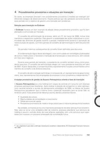 163
Implementação
Guia Prático de Governança Corporativa
4 Procedimentos provisórios e situações em transição
Às vezes, as empresas precisam criar procedimentos provisórios à medida que avançam por
diferentes estágios de desenvolvimento. Haverá práticas que são aplicáveis somente durante
esse período com o objetivo de garantir uma transição sem problemas.
Solução para transição na Embraer
A Embraer fornece um bom exemplo de adoção desse procedimento provisório, que foi bem
planejado e comunicado ao mercado.
O conselho de administração da empresa, eleito em 31 de março de 2006, incluía onze
membros e respectivos suplentes. Para garantir a estabilidade das ações corporativas e a con-
tinuidade das diretrizes da gestão durante o período imediatamente posterior à aprovação da
reestruturação de capital, o primeiro período do conselho de administração foi definido para três
anos.
Os períodos máximos subsequentes do conselho foram definidos para dois anos.
A fundamentação lógica dessa abordagem: criar continuidade em estratégias já planejadas
de curto e médio prazos e favorecer a transição da empresa para a nova estrutura, sem colocar
em risco seus negócios.
Durante esse período de transição, o presidente do conselho também atuou como presi-
dente executivo. O conselho de administração elegeu um novo presidente executivo em abril
de 2007. A partir dessa data, a companhia proibiu expressamente funções concomitantes como
membro do conselho e da diretoria executiva.
O conselho de administração da Embraer é composto de um representante do governo bra-
sileiro, dois representantes dos empregados da empresa e cinco conselheiros independentes.80
A equipe provisória de gestão da Suzano Petroquímica orienta a fase de transição
A Suzano Petroquímica era uma holding com cargos de controle em conjunto com diversas
empresas petroquímicas brasileiras. Após analisar a posição da companhia no setor petroquí-
mico nacional durante a reunião de planejamento estratégico de 2004, os líderes da Suzano
Petroquímica perceberam que a mesma tinha o potencial necessário para se tornar líder na
América Latina. Esse potencial de liderança ocorreu devido a diversos fatores:
Qualidade dos ativos
•
•
Oportunidades de consolidação e crescimento
•
•
Sólida estrutura de capital
•
•
Perspectiva promissora de médio e longo prazos para a indústria petroquímica brasileira
•
•
Na verdade, a empresa já era uma importante participante do setor petroquímico brasileiro.
Mas, para se tornar uma verdadeira líder da indústria, precisava abandonar sua estrutura de
hold­
ing e assumir controle direto de suas próprias operações com uma estrutura que supor-
tasse com sucesso um processo antecipado de consolidação futura.
80
Ver o Apêndice 4 para obter a definição indicativa de conselheiro independente, IFC (Corporação Financeira Internacio-
nal), 2009.
Portuguese Practical Guide.indd 163 3/15/10 3:59:52 PM
 