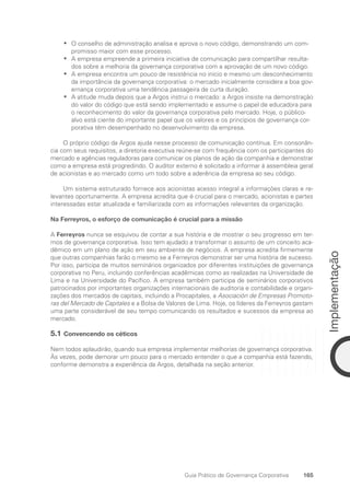 165
Implementação
Guia Prático de Governança Corporativa
O conselho de administração analisa e aprova o novo código, demonstrando um com-
•
•
promisso maior com esse processo.
A empresa empreende a primeira iniciativa de comunicação para compartilhar resulta-
•
•
dos sobre a melhoria da governança corporativa com a aprovação de um novo código.
A empresa encontra um pouco de resistência no início e mesmo um desconhecimento
•
•
da importância da governança corporativa: o mercado inicialmente considera a boa gov-
ernança corporativa uma tendência passageira de curta duração.
A atitude muda depois que a Argos instrui o mercado: a Argos insiste na demonstração
•
•
do valor do código que está sendo implementado e assume o papel de educadora para
o reconhecimento do valor da governança corporativa pelo mercado. Hoje, o público-
alvo está ciente do importante papel que os valores e os princípios de governança cor-
porativa têm desempenhado no desenvolvimento da empresa.
O próprio código da Argos ajuda nesse processo de comunicação contínua. Em consonân-
cia com seus requisitos, a diretoria executiva reúne-se com frequência com os participantes do
mercado e agências reguladoras para comunicar os planos de ação da companhia e demonstrar
como a empresa está progredindo. O auditor externo é solicitado a informar à assembleia geral
de acionistas e ao mercado como um todo sobre a aderência da empresa ao seu código.
Um sistema estruturado fornece aos acionistas acesso integral a informações claras e re-
levantes oportunamente. A empresa acredita que é crucial para o mercado, acionistas e partes
interessadas estar atualizada e familiarizada com as informações relevantes da organização.
Na Ferreyros, o esforço de comunicação é crucial para a missão
A Ferreyros nunca se esquivou de contar a sua história e de mostrar o seu progresso em ter-
mos de governança corporativa. Isso tem ajudado a transformar o assunto de um conceito aca-
dêmico em um plano de ação em seu ambiente de negócios. A empresa acredita firmemente
que outras companhias farão o mesmo se a Ferreyros demonstrar ser uma história de sucesso.
Por isso, participa de muitos seminários organizados por diferentes instituições de governança
corporativa no Peru, incluindo conferências acadêmicas como as realizadas na Universidade de
Lima e na Universidade do Pacífico. A empresa também participa de seminários corporativos
patrocinados por importantes organizações internacionais de auditoria e contabilidade e organi-
zações dos mercados de capitais, incluindo a Procapitales, a Asociación de Empresas Promoto-
ras del Mercado de Capitales e a Bolsa de Valores de Lima. Hoje, os líderes da Ferreyros gastam
uma parte considerável de seu tempo comunicando os resultados e sucessos da empresa ao
mercado.
5.1 Convencendo os céticos
Nem todos aplaudirão, quando sua empresa implementar melhorias de governança corporativa.
Às vezes, pode demorar um pouco para o mercado entender o que a companhia está fazendo,
conforme demonstra a experiência da Argos, detalhada na seção anterior.
Portuguese Practical Guide.indd 165 3/15/10 3:59:52 PM
 