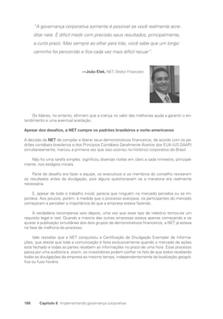 166 Capítulo 6 Implementando governança corporativa
“A governança corporativa somente é possível se você realmente acre-
ditar nela. É difícil medir com precisão seus resultados, principalmente,
a curto prazo. Mas sempre ao olhar para trás, você sabe que um longo
caminho foi percorrido e fica cada vez mais difícil recuar”.
—João Elek, NET, Diretor Financeiro
Os líderes, no entanto, afirmam que a crença no valor das melhorias ajuda a garantir o en-
tendimento e uma eventual aceitação.
Apesar dos desafios, a NET cumpre os padrões brasileiros e norte-americanos
A decisão da NET de compilar e liberar seus demonstrativos financeiros, de acordo com os pa-
drões contábeis brasileiros e dos Princípios Contábeis Geralmente Aceitos dos EUA (US GAAP)
simultaneamente, marcou a primeira vez que isso ocorreu no histórico corporativo do Brasil.
Não foi uma tarefa simples: significou diversas noites em claro a cada trimestre, principal-
mente, nos estágios iniciais.
Parte do desafio era fazer a equipe, os executivos e os membros do conselho revisarem
os resultados antes da divulgação, pois alguns questionavam se a maratona era realmente
­
necessária.
E, apesar de todo o trabalho inicial, parecia que ninguém no mercado percebia ou se im-
portava. Aos poucos, porém, à medida que o processo avançava, os participantes do mercado
começaram a perceber a importância do que a empresa estava fazendo.
A verdadeira recompensa veio depois, uma vez que esse tipo de relatório tornou-se um
requisito legal e real. Quando a maioria das outras empresas estava apenas começando a se
ajustar à publicação simultânea dos dois grupos de demonstrativos financeiros, a NET já estava
na fase de melhoria do processo.
Vale ressaltar que a NET conquistou a Certificação de Divulgação Exemplar de Informa-
ções, que atesta que toda a comunicação é feita exclusivamente quando o mercado de ações
está fechado e todas as partes recebem as informações no prazo de uma hora. Esse processo
passa por uma auditoria e, assim, os investidores podem confiar no fato de que todos receberão
todas as divulgações da empresa ao mesmo tempo, independentemente da localização geográ-
fica ou fuso horário.
Portuguese Practical Guide.indd 166 3/15/10 3:59:52 PM
 