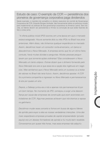 167
Implementação
Guia Prático de Governança Corporativa
Estudo de caso: O exemplo da CCR — persistência dos
pioneiros de governança corporativa paga dividendos
Neste exemplo, o membro do conselho e o diretor executivo do comitê de Governança
Corporativa da CCR, Eduardo Borges Andrade, fala francamente sobre os esforços iniciais
para implementar as práticas de boa governança corporativa na América Latina. Sem dú-
vida, os líderes devem ser persistentes e firmes na convicção de que estão fazendo de
fato a coisa certa.
“A oferta pública inicial (IPO) ocorreu em uma época em que o mercado
estava estagnado. Houve somente dois ou três IPOs no Brasil nos anos
anteriores. Além disso, não tínhamos qualquer experiência no mercado.
Assim, decidimos trazer um consultor norte-americano, um banco e
descobrimos o Novo Mercado. A empresa sentiu que foi um ótimo feito;
contudo, havia muitas dúvidas e perguntas. Muitas pessoas pergun-
tavam por que somente ações ordinárias? Elas consideravam o Novo
Mercado um tanto utópico. Outras diziam que o dinheiro fornecido pelo
Novo Mercado era caro e que essa era a opção dos ingênuos em negó-
cios. Mas sentíamos que o Novo Mercado seria um sucesso ou a bolsa
de valores no Brasil não teria futuro. Assim, decidimos apostar. A CCR
foi a primeira companhia a ingressar no Novo Mercado e permanecemos
lá sós por quase um ano.
Depois, a Sabesp juntou-se a nós e apenas nós permanecemos lá por
um bom tempo. No momento do IPO, começou a surgir uma descon-
fiança por causa das empresas de construção que eram acionistas con-
troladores da CCR. Algumas pessoas achavam que nós éramos a raposa
no galinheiro.
Decidimos mudar esse conceito e fomos em busca de alguns líderes
de opinião para expor a eles as nossas verdadeiras intenções. Uma das
mais respeitáveis empresas privadas de capital empreendedor (private
equity) era um desses formadores de opinião e fui muito bem recebido.
Conversamos por quase três horas, mas essa empresa não adquiriu
Portuguese Practical Guide.indd 167 3/15/10 3:59:53 PM
 