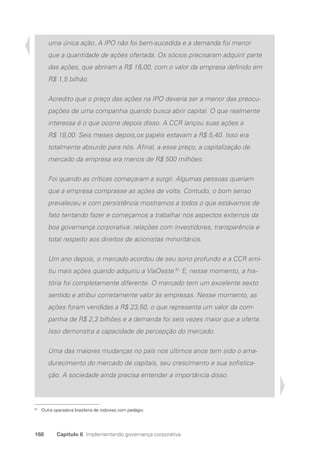 168 Capítulo 6 Implementando governança corporativa
uma única ação. A IPO não foi bem-sucedida e a demanda foi menor
que a quantidade de ações ofertada. Os sócios precisaram adquirir parte
das ações, que abriram a R$ 18,00, com o valor da empresa definido em
R$ 1,5 bilhão.
Acredito que o preço das ações na IPO deveria ser a menor das preocu-
pações de uma companhia quando busca abrir capital. O que realmente
interessa é o que ocorre depois disso. A CCR lançou suas ações a
R$ 18,00. Seis meses depois,os papéis estavam a R$ 5,40. Isso era
totalmente absurdo para nós. Afinal, a esse preço, a capitalização de
mercado da empresa era menos de R$ 500 milhões.
Foi quando as críticas começaram a surgir. Algumas pessoas queriam
que a empresa comprasse as ações de volta. Contudo, o bom senso
prevaleceu e com persistência mostramos a todos o que estávamos de
fato tentando fazer e começamos a trabalhar nos aspectos externos da
boa governança corporativa: relações com investidores, transparência e
total respeito aos direitos de acionistas minoritários.
Um ano depois, o mercado acordou de seu sono profundo e a CCR emi-
tiu mais ações quando adquiriu a ViaOeste.81
E, nesse momento, a his-
tória foi completamente diferente. O mercado tem um excelente sexto
sentido e atribui corretamente valor às empresas. Nesse momento, as
ações foram vendidas a R$ 23,50, o que representa um valor da com-
panhia de R$ 2,3 bilhões e a demanda foi seis vezes maior que a oferta.
Isso demonstra a capacidade de percepção do mercado.
Uma das maiores mudanças no país nos últimos anos tem sido o ama-
durecimento do mercado de capitais, seu crescimento e sua sofistica-
ção. A sociedade ainda precisa entender a importância disso.
81
Outra operadora brasileira de rodovias com pedágio.
Portuguese Practical Guide.indd 168 3/15/10 3:59:53 PM
 