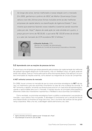 169
Implementação
Guia Prático de Governança Corporativa
Ao longo dos anos, temos melhorado a nossa relação com o mercado.
Em 2005, ganhamos o prêmio do IBGC de Melhor Governança Corpo-
rativa e nos três últimos anos fomos incluídos entre as dez melhores
empresas de capital aberto na classificação da Agência Estado.82
Isso
mostra que estamos fazendo nosso trabalho e estamos sendo reconhe-
cidos por ele. Hoje,83
depois de cada ação ter sido dividida em quatro, o
preço gira em torno de R$ 30,00, o que seria R$ 120,00 antes da divisão
e o valor de mercado da CCR excederia R$ 12 bilhões.”
—Eduardo Andrade, CCR,
Membro do Conselho de Administração,
Presidente do Comitê de Governança Corporativa e Acionista
5.2 Aprendendo com as reações de pessoas de fora
É natural que uma empresa que esteja passando pelo processo de implementação de melhorias
de qualquer tipo espere elogios do mundo exterior, mas um feedback crítico, em geral, pode ser
ainda mais valioso. Esse é o motivo pelo qual os olhos da empresa devem ficar abertos e os ouvi-
dos sintonizados às reações externas, como atestam as integrantes do Círculo de Companhias.
A NET enfrenta rumores do mercado
Em 2008, houve rumores no mercado de que os novos acionistas estratégicos da NET não da-
riam um tratamento justo aos acionistas minoritários no caso de uma mudança do controle. A
NET enfrentou o desafio, enviando sua diretoria executiva em um road show de apresentações,
usando a oportunidade para ouvir o mercado. A equipe escutou as principais preocupações e
diferentes visões dos investidores e apresentou o feedback a seus acionistas controladores.
Como resultado, os acionistas estratégicos foram a público e esclareceram sua posição ao
mercado, o que colocou foco na questão. A abordagem é consistente com a atitude de escuta
ativa desenvolvida na empresa ao longo dos anos, com o aumento das práticas de boa gover-
nança corporativa. Mais uma vez, a abordagem aberta demonstrou seu valor.
82
Agência Brasileira de Notícias, ligada ao jornal “O Estado de S. Paulo”.
83
Essa declaração foi escrita em julho de 2008.
Portuguese Practical Guide.indd 169 3/15/10 3:59:53 PM
 