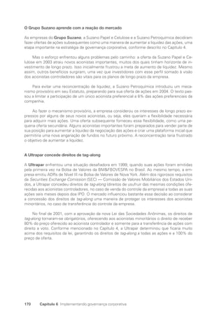 170 Capítulo 6 Implementando governança corporativa
O Grupo Suzano aprende com a reação do mercado
As empresas do Grupo Suzano, a Suzano Papel e Celulose e a Suzano Petroquímica decidiram
fazer ofertas de ações subsequentes como uma maneira de aumentar a liquidez das ações, uma
etapa importante na estratégia de governança corporativa, conforme descrito no Capítulo 4.
Mas o esforço enfrentou alguns problemas pelo caminho: a oferta da Suzano Papel e Ce-
lulose em 2003 atraiu novos acionistas importantes, muitos dos quais tinham horizonte de in-
vestimento de longo prazo. Isso inicialmente frustrou a meta de aumento de liquidez. Mesmo
assim, outros benefícios surgiram, uma vez que investidores com esse perfil somado à visão
dos acionistas controladores são vitais para os planos de longo prazo da empresa.
Para evitar uma reconcentração de liquidez, a Suzano Petroquímica introduziu um meca-
nismo provisório em seu Estatuto, preparando para sua oferta de ações em 2004. O texto pas-
sou a limitar a participação de um único acionista preferencial a 8% das ações preferenciais da
companhia.
Ao fazer o mecanismo provisório, a empresa considerou os interesses de longo prazo ex-
pressos por alguns de seus novos acionistas, ou seja, eles queriam a flexibilidade necessária
para adquirir mais ações. Uma oferta subsequente forneceu essa flexibilidade, como uma pe-
quena oferta secundária. Alguns acionistas importantes foram preparados para vender parte de
sua posição para aumentar a liquidez da negociação das ações e criar uma plataforma inicial que
permitiria uma nova angariação de fundos no futuro próximo. A reconcentração teria frustrado
o objetivo de aumentar a liquidez.
A Ultrapar concede direitos de tag-along
A Ultrapar enfrentou uma situação desafiadora em 1999, quando suas ações foram emitidas
pela primeira vez na Bolsa de Valores da BMFBOVESPA no Brasil. Ao mesmo tempo, a em-
presa emitiu ADRs de Nível III na Bolsa de Valores de Nova York. Além dos rigorosos requisitos
da Securities Exchange Comission (SEC) — Comissão de Valores Mobiliários dos Estados Uni-
dos, a Ultrapar concedeu direitos de tag-along (direitos de usufruir das mesmas condições ofe-
recidas aos acionistas controladores, no caso de venda do controle da empresa) a todas as suas
ações seis meses depois doa IPO. O mercado influenciou bastante essa decisão ao considerar
a concessão dos direitos de tag-along uma maneira de proteger os interesses dos acionistas
minoritários, no caso de transferência do controle da empresa.
No final de 2001, com a aprovação da nova Lei das Sociedades Anônimas, os direitos de
tag-along tornaram-se obrigatórios, oferecendo aos acionistas minoritários o direito de receber
80% do preço oferecido ao acionista controlador e somente para a transferência de ações com
direito a voto. Conforme mencionado no Capítulo 4, a Ultrapar determinou que ficaria muito
acima dos requisitos da lei, garantindo os direitos de tag-along a todas as ações e a 100% do
preço de oferta.
Portuguese Practical Guide.indd 170 3/15/10 3:59:53 PM
 