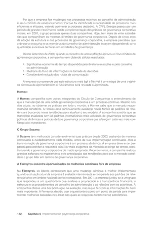 172 Capítulo 6 Implementando governança corporativa
Por que a empresa fez mudanças nos processos relativos ao conselho de administração
e seus comitês de assessoramento? Porque foi identificada a necessidade de processos mais
eficientes e eficazes, visando aprimorar o processo decisório. A CPFL Energia passou por um
período de grande crescimento desde a implementação das práticas de governança corporativa
iniciais; em 2001, o grupo possuía apenas duas companhias. Hoje, tem mais de vinte subsidiá-
rias que compartilham as mesmas diretrizes de governança corporativa. Depois de cinco anos
da adoção da estrutura e dos processos de governança corporativa, a empresa percebeu que
a diretoria executiva e os membros do conselho de administração estavam despendendo uma
quantidade excessiva de horas em atividades de governança.
Desde setembro de 2006, quando o conselho de administração aprovou o novo modelo de
governança corporativa, a companhia vem obtendo sólidos resultados:
Significativa economia do tempo dispendido pela diretoria executiva e pelo conselho
•
•
de administração
Melhoria do fluxo de informações na tomada de decisões
•
•
Considerável redução dos ruídos de comunicação
•
•
A empresa compreende que esta estrutura mais ágil e flexível é uma etapa de uma trajetó-
ria contínua de aprimoramento e futuramente será revisada e aprimorada.
Homex:
A Homex compartilha com outras integrantes do Círculo de Companhias o entendimento de
que a manutenção de uma sólida governança corporativa é um processo contínuo. Mesmo nos
dias atuais, ao observar as práticas em todo o mundo, a Homex sabe que o mercado requer
melhoria constante. A Homex está continuamente avaliando novas fontes de padrões de refe-
rência e buscando novas tendências para atualizar o seu modelo. A companhia acredita que se
mantendo atualizada com os padrões internacionais mais elevados de governança corporativa
políticas dinâmicas e práticas de boa governança corporativa que ofereçam cada vez mais con-
fiança aos investidores.
O Grupo Suzano:
A Suzano tem melhorado consideravelmente suas práticas desde 2003, avaliando de maneira
continuada e cuidadosamente cada medida, antes da sua implementação continuada. Mas a
transformação da governança corporativa é um processo dinâmico. A empresa deve estar pre-
parada para atender a requisitos cada vez mais exigentes do mercado ao longo do tempo, rees-
truturando a governança corporativa de modo apropriado. Recentemente, a companhia realizou
grandes esforços no mapeamento e na antecipação das tendências para que o mercado consi-
dere o grupo líder em termos de governança corporativa.
A Ferreyros encontra oportunidades de melhorias contínuas fora da empresa
Na Ferreyros, os líderes perceberam que uma mudança contínua é melhor implementada
quando a situação atual da empresa é avaliada internamente e comparada aos padrões de refe-
rência tanto em âmbito nacional como internacional. Em 2001, a empresa juntou-se a um grupo
que respondeu a um questionário que avaliava a propriedade e a transparência financeira, a
estrutura e os procedimentos do conselho de administração e as relações com os acionistas. A
companhia obteve uma boa pontuação na avaliação, mas o que fez com as informações foi bem
mais importante. A Ferreyros decidiu usar o questionário como um ponto de partida para imple-
mentar melhorias baseadas nas áreas nas quais as respostas foram menos satisfatórias.
Portuguese Practical Guide.indd 172 3/15/10 3:59:54 PM
 