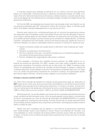 173
Implementação
Guia Prático de Governança Corporativa
A empresa atualiza essa avaliação anualmente em um esforço contínuo para identificar
áreas a ser melhoradas. O esforço permitiu a aderência (compliance) quando, em 2004, a Co-
nasev (Comisión Nacional Supervisora de Empresas y Valores) publicou uma lista dos 26 requi-
sitos de divulgação de informações para as empresas listadas, retirados do Código Peruano de
governança corporativa.
No final de 2006, as avaliações da empresa foram aprimoradas ainda mais fazendo uso de
um programa preparado pela CAF (Corporación Andina de Fomento). Agora, a Ferreyros pode
definir prioridades e planejar adequadamente o que precisa ser feito.
Durante esse mesmo ano, a empresa participou de um concurso de governança corpora-
tiva organizado pela Procapitales e pela Universidad Peruana de Ciencias Aplicadas. Esse con-
curso exigia a apresentação de informações referentes ao tratamento dos acionistas, práticas
do conselho de administração incluindo a presença de conselheiros independentes, comitês do
conselho, transparência de informações, estrutura da diretoria executiva, gestão de riscos e fi-
nalmente relações com partes interessadas internas e externas. O esforço foi valioso por que:
Ajudou a empresa a avaliar seu estado atual e a identificar mais mudanças por imple-
•
•
mentar
Destacou a empresa por reconhecimento
•
•
Permitiu melhorias contínuas: a companhia acredita que os investidores pagarão mais
•
•
por práticas de boa governança corporativa
Permitiu
•
• feedback dos organizadores sobre áreas a melhorar
Como resultado, a Ferreyros tem recebido inúmeros prêmios: em 2006, ganhou um re-
ferente aos direitos de acionistas. Em 2007, recebeu outro pelo melhor progresso anual em
governança corporativa. O processo continua até os dias atuais. Em 2006, a empresa imple-
mentou a autoavaliação dos membros do conselho de administração e planejou a adoção de
mudanças adicionais. Essa avaliação contínua é vital quando as empresas lidam com um negó-
cio e um cenário de governança corporativa em constante mudança. As organizações devem
permanecer ágeis e flexíveis, sempre prontas a adaptar o curso quando necessário.
O longo e sinuoso caminho da NET
Um último bom exemplo da trajetória em direção da boa governança pode ser observado na
NET. Agora já faz muitos anos que seus acionistas controladores e sua diretoria executiva têm
trabalhado juntos para aprimorar a governança corporativa: um longo e, às vezes, sinuoso cami-
nho vem sendo percorrido desde que a Multicanal se tornou uma empresa de capital aberto em
1996 e a Globo Cabo se juntou ao Nível 1 (2001) e ao Nível 2 (2002) da BMFBOVESPA.
Olhando para trás, houve dificuldades que tiveram de ser superadas pela diretoria executiva
e pelo conselho de administração juntos, como as preocupações iniciais sobre o compromisso
de dirimir controvérsias por meio da Câmara de Arbitragem da BMFBOVESPA e o impacto
que isso poderia ter no progresso da empresa. Contudo, existe hoje um amplo reconhecimento
de que sólidas práticas de governança corporativa aumentaram a percepção do público externo
sobre a criação de valor.
Apesar dos bons resultados que se seguem a uma reforma de governança corporativa
bem implementada, haverá novas batalhas a vencer. Novas circunstâncias do mercado, uma
nova legislação ou novas iniciativas da empresa podem provocar outras ondas de resistência.
A seguir, a maneira como os líderes de governança corporativa do Círculo resumem a jornada
da empresa:
Portuguese Practical Guide.indd 173 3/15/10 3:59:54 PM
 